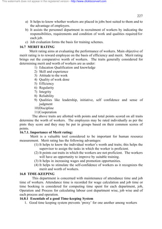 This watermark does not appear in the registered version - http://www.clicktoconvert.com




                                                                                                 227
                  a) It helps to know whether workers are placed in jobs best suited to them and to
                      the advantage of employers.
                  b) It assists the personnel department in recruitment of workers by indicating the
                      responsibilities, requirements and condition of work and qualities required for
                      each job.
                  c) Job evaluation forms the basis for training schemes.
              16.7 MERIT RATING
                      Merit rating aims at evaluating the performance of workers. Main objective of
              merit rating is to reward employee on the basis of efficiency and merit. Merit rating
              brings out the comparative worth of workers. The traits generally considered for
              determining merit and worth of workers are as under:
                         1) Education Qualification and knowledge
                         2) Skill and experience
                         3) Attitude to the work
                         4) Quality of work done
                         5) Efficiency
                         6) Regularity
                         7) Integrity
                         8) Reliability
                         9) Qualities like leadership, initiative, self confidence and sense of
                             judgment
                         10) Discipline
                         11) Cooperation
                       The above traits are allotted with points and total points scored on all traits
              determine the worth of workers. The employees may be rated individually as per the
              pints they score and they may be put in groups based on their common scores of
              points.
              16.7.1. Importance of Merit rating:
                      Merit is a valuable tool considered to be important for human resource
              measurement. Merit rating has the following advantages:
                         (1) It helps to know the individual worker’s worth and traits; this helps the
                             supervisor to assign the tasks in which the worker is proficient.
                         (2) It points out traits in which the workers are not proficient. The workers
                             will have an opportunity to improve by suitable training.
                         (3) It helps in increasing wages and promotion opportunities.
                         (4) It helps to stimulate the self-confidence of workers as it recognizes the
                             merit and worth of workers.
              16.8 TIME-KEEPING
                       This department is concerned with maintenance of attendance time and job
              time of workers. Attendance time is recorded for wage calculation and job time or
              time booking is considered for computing time spent for each department, job,
              Operation and Process for calculating labour cost department wise, job wise and of
              each process and operation.
              16.8.1 Essentials of a good Time-keeping System
                 1. Good time keeping system prevents ‘proxy’ for one another among workers
 