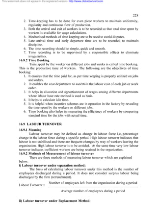 This watermark does not appear in the registered version - http://www.clicktoconvert.com




                                                                                                   228
                 2. Time-keeping has to be done for even piece workers to maintain uniformity,
                     regularity and continuous flow of production.
                 3. Both the arrival and exit of workers is to be recorded so that total time spent by
                     workers is available for wage calculations.
                 4. Mechanised methods of time keeping are to be used to avoid disputes.
                 5. Late arrival time and early departure time are to be recorded to maintain
                     discipline.
                 6. The time recording should be simple, quick and smooth.
                 7. Time recording is to be supervised by a responsible officer to eliminate
                     irregularities.
              16.8.2 Time Booking
                      Time spent by the worker on different jobs and works is called time booking.
              This is the productive time of workers. The following are the objectives of time
              booking:
                 1. It ensures that the time paid for, as per time keeping is properly utilized on jobs
                     and orders.
                 2. It enables the cost department to ascertain the labour cost of each job or work
                     order.
                 3. It helps in allocation and apportionment of wages among different departments
                     where labour hour rate method is used as basis.
                 4. It helps to calculate idle time.
                 5. It is helpful when incentive schemes are in operation in the factory by revealing
                     the time spent by the workers on different jobs.
                 6. Time booking also helps in measuring the efficiency of workers by comparing
                     standard time for the jobs with actual time.

              16.9 LABOUR TURNOVER
              16.9.1 Meaning
                     Labour turnover may be defined as change in labour force i.e., percentage
              change in the labour force during a specific period. High labour turnover indicates that
              labour is not stabilised and there are frequent changes by way of workers leaving the
              organization. High labour turnover is to be avoided. At the same time very low labour
              turnover indicates inefficient workers are being retained in the organization.
              16.9.2 Methods of Measurement of labour turnover
                     There are three methods of measuring labour turnover which are explained
              below:
              i) Labour turnover under separation method:
                     The basis of calculating labour turnover under this method is the number of
              employees discharged during a period. It does not consider surplus labour being
              discharged by the firm (retrenchment).
                                        Number of employees left from the organization during a period
              Labour Turnover =
                                                   Average number of employees during a period

              ii) Labour turnover under Replacement Method:
 