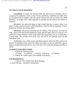 This watermark does not appear in the registered version - http://www.clicktoconvert.com




                                                                                                         22
              2.8 CHECK YOUR PROGRESS

                       (i) Liability: It means the amount which the firm owes to outsiders that is,
              excepting the proprietors. In the words of Finny and Miller, “Liabilities are debts; they
              are amounts owed to creditors; thus the claims of those who ate not owners are called
              liabilities”. In simple terms, debts repayable to outsiders by the business are known as
              liabilities.
                      (ii) Asset: Any physical thing or right owned that has a money value is an
              asset. In other words, an asset is that expenditure which results in acquiring of some
              property or benefits of a lasting nature.
                      (iii) Stock: The goods purchased are for selling, if the goods are not sold out
              fully, a part of the total goods purchased is kept with the trader unlit it is sold out, it is
              said to be a stock. If there is stock at the end of the accounting year, it is said to be a
              closing stock. This closing stock at the year end will be the opening stock for the
              subsequent year.
                      (iv) Losses: Loss really means something against which the firm receives no
              benefit. It represents money given up without any return. It may be noted that expense
              leads to revenue but losses do not. (e.g.) loss due to fire, theft and damages payable to
              others.
              2.9 POINTS FOR DISCUSSION
                   1. Explain the following terms
                      a) Assets b) Liabilities c) Capital d) Revenue e) Expenses
                   2. Explain the various types of accounting conventions.

              2.10 REFERENCES
                       1. Gneval, T.B. Double Entry Book Keeping.
               2. Jain & Navang – Advanced Accountancy.
 