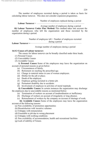 This watermark does not appear in the registered version - http://www.clicktoconvert.com




                                                                                                    229
                      The number of employees recruited during a period is taken as basis for
              calculating labour turnover. This does not consider expansion programmes.

                                                     Number of employees replaced during a period
                       Labour Turnover =
                                            Average number of employees during a period
                 iii) Labour Turnover Under Flux Method: This method takes into account the
              number of employees who left the organization and those recruited by the
              organization during a period.

                              Number of employees left + Number of employees recruited
                                                  during a period
              Labour Turnover =
                                              Average number of employees during a period
              16.9.3 Causes of Labour turnover:
                       The causes for labour turnover can be broadly classified under three heads.
                  (1) Personal Causes
                  (2) Unavoidable Causes
                  (3) Avoidable Causes
                       i) Personal Causes: Some of the employees may leave the organization on
              account of personal reasons as given below:
                     (a) Circumstances of family.
                     (b) Retirement on reaching the prescribed age.
                     (c) Change in material status in case of women employees.
                     (d) Dislike for the job or place;
                     (e) Death of the employee.
                     (f) Employee getting recruited in a better job.
                     (g) Permanent disability due to accidents.
                     (h) Involvement of employee in activities of moral turpitude.
                       ii) Unavoidable Causes: In certain instances the organization may discharge
              the employees due to unavoidable reasons as mentioned below:
                     (a) Termination of workers on account of insubordination or inefficiency
                     (b) Discharge of workers on account of irregularity or long absence.
                     (c) Retrenchment of workers by the company on account of shortage of work.
                         iii) Avoidable Causes: Some of the employees may leave the organization
              account of the following reasons:
                  (a) Non availability of promotion opportunities
                  (b) Dissatisfaction with incentive schemes
                  (c) Unhappy with remuneration
                  (d) Unsuitable to job due to wrong placement
                  (e) Unhappy with working conditions
                  (f) Non availability of accommodation, health and recreational facilities
                  (g) Lack of stability of Tenure.
 