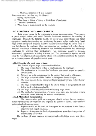 This watermark does not appear in the registered version - http://www.clicktoconvert.com




                                                                                               231
                     4. Overhead expenses will also increase.
              At the same time, overtime may be allowed:
                 1. During seasonal rush.
                 2. When there is failure of power or breakdown of machines.
                 3. To finish a job in time.
                 4. When there is more demand for the products.


              16.12 REMUNERATION AND INCENTIVES
                      Total wages earned by the employees is termed as remuneration. Time wages
              or piece wages earned plus other financial incentives constitute the earning of
              employees. Productivity depends mainly on labour and, other things like better
              equipment, production planning are contributory factors to higher productivity Good
              wage system along with effective incentive system will encourage the labour force to
              give their best to the employer. More over attractive ‘pay package’ will reduce labour
              turnover. In addition to monetary incentives non monetary incentives also encourage
              employees to improve their productivity. Non monetary incentives include,
              promotional opportunities training schemes, etc. The remuneration system should
              serve the twin objectives of reducing the labour cost and at the same time the workers
              are to be compensated adequately for their work.

              16.12.1 Essential of a good wage system:
                      The features of good wage system are listed below:
                    i) The wage system has to be fair to employees and the employer.
                    ii) The workers are to be assured of minimum guaranteed wages irrespective
                          of work done.
                    iii) Workers are to be compensated on the basis of their relative efficiency.
                    iv) The wage system should be flexible to incorporate future changes.
                    v) The wage system should encourage higher productivity and reduce labour
                          turnover.
                    vi) The wage system should be as per the labour policy of the government and
                          follow the legislations applicable.
                    vii) The wage system should equate with industry wage levels.
                    viii) The method of computation of wages, wage rates and incentive system
                          should be simple and easy for workers to understand.
              16.12.2. Methods of Remuneration
                          The remuneration paid to employees should reduce labour turnover,
              increase productivity of employees and improve the quality of output. There are two
              basic methods of wage payment:
                    i) Payment made on the basis of time spent by the workers in the factory
                          irrespective of output produced.
                    ii) Payment of wages on the basis of production or work done irrespective of
                          time taken by the worker.
                    The methods of wage payment are respectively called time wages and piece
              wages.
 