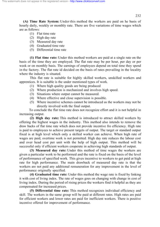 This watermark does not appear in the registered version - http://www.clicktoconvert.com




                                                                                                  232
                 (A) Time Rate System: Under this method the workers are paid on he basis of
              hourly daily, weekly or monthly rate. There are five variations of time wages which
              are as follows:
                      (1) Flat time rate
                      (2) High day rate
                      (3) Measured day rate
                      (4) Graduated time rate
                      (5) Differential time rate

                      (1) Flat time rate: Under this method workers are paid at a single rate on the
              basis of the time they are employed. The flat rate may be per hour, per day or per
              week or on monthly basis. The earnings of employees depend on total time they spend
              in the factory. The flat rate id decided on the basis of rates prevailing in the locality
              where the industry is situated.
                      This flat rate is suitable for highly skilled workers, unskilled workers and
              apprentices. It is suitable is the under mentioned types of work.
                      (1) Where high quality goods are being produced
                      (2) Where production is mechanized and involves high speed.
                      (3) Situations where output cannot be measured.
                      (4) Where effective and close supervision is possible.
                      (5) Where incentive schemes cannot be introduced as the workers may not be
                            directly involved with the final output.
                      To conclude the flat time rate does not recognize effort and it is not helpful in
              increasing output.
                      (2) High day rate: This method is introduced to attract skilled workers by
              offering the highest wages in the industry. This method also intends to remove the
              draw backs of flat time rate which does not provide incentive fro efficiency. High rate
              is paid to employees to achieve present targets of output. The target or standard output
              fixed is at high level which only a skilled worker can achieve. When high rate of
              wages are paid, overtime work is not permitted. High day rate reduces the labour cost
              and over head cost per unit with the help of high output. This method will be
              successful only if efficient workers cooperate in achieving high standards of output.
                      (3) Measured day rate: Under this method of time wages the workers are
              given a particular work to be performed and the rate is fixed on the basis of the level
              of performance of specified work. This gives incentive to workers to get paid at high
              rate for high performance. The main drawback of measured day rate is that the
              workers are not paid any additional remuneration for any improvement in the level of
              performance originally specified.
                      (4) Graduated time rate: Under this method the wage rate is fixed by linking
              it with cost of living index. The rate of wages goes on changing with change in cost of
              living index. During the period of rising prices the workers find it helpful as they are
              compensated for increased prices.
                      (5) Differential time rate: This method recognizes individual efficiency and
              skill. The workers in the same group will be paid at different rates. High rates are paid
              for efficient workers and lower rates are paid for inefficient workers. There is positive
              incentive offered for improvement of performance.
 
