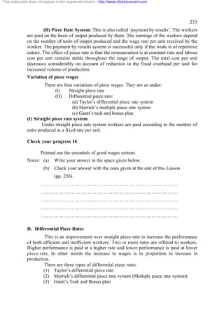 This watermark does not appear in the registered version - http://www.clicktoconvert.com




                                                                                                  233
                      (B) Piece Rate System: This is also called ‘payment by results’. The workers
              are paid on the basis of output produced by them. The earnings of the workers depend
              on the number of units of output produced and the wage rate per unit received by the
              worker. The payment by results system is successful only if the work is of repetitive
              nature. The effect of piece rate is that the remuneration is at constant rate and labour
              cost per unit remains stable throughout the range of output. The total cost per unit
              decreases considerably on account of reduction in the fixed overhead per unit for
              increased volume of production.
              Variation of piece wages
                       There are four variations of piece wages. They are as under:
                             (I)    Straight piece rate
                             (II) Differential piece rate:
                                      (a) Taylor’s differential piece rate system
                                      (b) Merrick’s multiple piece rate system
                                      (c) Gantt’s task and bonus plan
              (I) Straight piece rate system
                      Under straight piece rate system workers are paid according to the number of
              units produced at a fixed rate per unit.

              Check your progress 16

                       Pointed out the essentials of good wages system.
              Notes: (a)       Write your answer in the space given below.
                        (b)    Check your answer with the ones given at the end of this Lesson
                               (pp. 256).
                       …………………………………………………………………………
                       …………………………………………………………………………
                       …………………………………………………………………………
                       …………………………………………………………………………
                       …………………………………………………………………………

              II. Differential Piece Rates
                       This is an improvement over straight piece rate to increase the performance
              of both efficient and inefficient workers. Two or more rates are offered to workers.
              Higher performance is paid at a higher rate and lower performance is paid at lower
              piece rate. In other words the increase in wages is in proportion to increase in
              production.
                       There are three types of differential piece rates.
                      (1) Taylor’s differential piece rate
                      (2) Merrick’s differential piece rate system (Multiple piece rate system)
                      (3) Gantt’s Task and Bonus plan
 