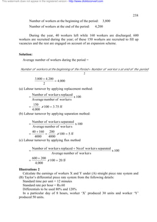 This watermark does not appear in the registered version - http://www.clicktoconvert.com




                                                                                                238
                       Number of workers at the beginning of the period:               3,800
                       Number of workers at the end of the period:              4,200

                     During the year, 40 workers left while 160 workers are discharged. 600
              workers are recruited during the year; of these 150 workers are recruited to fill up
              vacancies and the rest are engaged on account of an expansion scheme.


              Solution:
                  Average number of workers during the period =

                Number of workers at the beginning of the Period + Number of wor ker s at end of the period
                                                             2
                             3,800 + 4,200
                                           = 4,000
                                   2
              (a) Labour turnover by applying replacement method:
                           Number of wor ker s replaced
                       =                                x 100
                           Average number of wor ker s
                        150
                       =      x 100 = 3.75%
                       4,000
              (b) Labour turnover by applying separation method:

                           Number of wor ker s separated
                       =                                 x 100
                           Average number of wor ker s
                       40 + 160     200
                       =        =        x 100 = 5%
                         4000      4000
              (c) Labour turnover by applying flux method

                         Number of wor ker s replaced + No.of wor ker s separated
                       =                                                          x 100
                                      Average number of wor ker s
                         600 + 200
                       =           x 100 = 20%
                           4,000
              Illustrations 2
                 Calculate the earnings of workers X and Y under (A) straight piece rate system and
              (B) Taylor’s differential piece rate system from the following details:
                 Standard time per unit = 12 minutes
                 Standard rate per hour = Rs.60
                 Differentials to be used 80% and 120%
                 In a particular day of 8 hours, worker ‘X’ produced 30 units and worker ‘Y’
              produced 50 units.
 