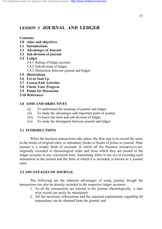 This watermark does not appear in the registered version - http://www.clicktoconvert.com




                                                                                                  23


              LESSON 3 JOURNAL AND LEDGER

              Contents:
              3.0 Aims and objectives
              3.1 Introductions
              3.2 Advantages of Journal
              3.3 Sub division of journal
              3.4 Ledger
                   3.4.1 Ruling of ledger account
                   3.4.2 Sub-division of ledger
                   3.4.3 Distinction between journal and ledger
              3.5 Illustrations
              3.6 Let us Sum Up
              3.7 Lesson-End Activities
              3.8 Check Your Progress
              3.9 Points for Discussion
              3.10 References

              3.0 AIMS AND OBJECTIVES
                     (i)     To understand the meaning of journal and ledger.
                     (ii)    To study the advantages and important point of journal.
                     (iii)   To know the rules and sub-division of ledger.
                     (iv)    To study the distinguish between journal and ledger.

              3.1 INTRODUCTIONS

                      When the business transactions take place, the first step is to record the same
              in the books of original entry or subsidiary books or books of prime or journal. Thus
              journal is a simple book of accounts in which all the business transactions are
              originally recorded in chronological order and from which they are posted to the
              ledger accounts at any convenient time. Journalsing refers to the act of recording each
              transaction in the journal and the form in which it is recorded, is known as a journal
              entry.

              3.2 ADVANTAGES OF JOURNAL

                      The following are the inherent advantages of using journal, though the
              transactions can also be directly recorded in the respective ledger accounts;
                      1. As all the transactions are entered in the journal chronologically, a date
                         wise record can easily be maintained;
                      2. All the necessary information and the required explanations regarding all
                         transactions can be obtained from the journal; and
 