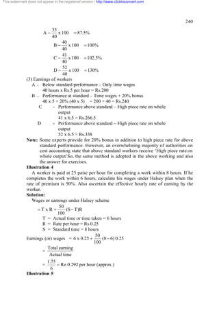 This watermark does not appear in the registered version - http://www.clicktoconvert.com




                                                                                              240
                            35
                         A-    x 100 = 87.5%
                            40
                                 40
                             B-     x 100 = 100%
                                 40
                                 41
                             C-     x 100 = 102.5%
                                 40
                                 52
                             D-     x 100 = 130%
                                 40
              (3) Earnings of workers
                 A - Below standard performance – Only time wages
                       40 hours x Rs.5 per hour = Rs.200
                 B - Performance at standard – Time wages + 20% bonus
                       40 x 5 + 20% (40 x 5) = 200 + 40 = Rs.240
                     C      - Performance above standard – High piece rate on whole
                               output
                               41 x 6.5 = Rs.266.5
                    D       - Performance above standard – High piece rate on whole
                               output
                               52 x 6.5 = Rs.338
              Note: Some experts provide for 20% bonus in addition to high piece rate for above
                     standard performance. However, an overwhelming majority of authorities on
                     cost accounting state that above standard workers receive ‘High piece rate on
                     whole output’So, the same method is adopted in the above working and also
                     the answer for exercises.
              Illustration 4
                 A worker is paid at 25 paise per hour for completing a work within 8 hours. If he
              completes the work within 6 hours, calculate his wages under Halsey plan when the
              rate of premium is 50%. Also ascertain the effective hourly rate of earning by the
              worker.
              Solution:
                 Wages or earnings under Halsey scheme
                                50
                    =TxR +         (S - T )R
                               100
                       T = Actual time or time taken = 6 hours
                       R = Rate per hour = Rs.0.25
                       S = Standard time = 8 hours
                                                  50
              Earnings (or) wages = 6 x 0.25 +       (8 - 6) 0.25
                                                 100
                         Total earning
                       =
                          Actual time
                         1.75
                        =     = Re .0.292 per hour (approx.)
                           6
              Illustration 5
 