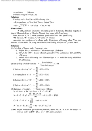 This watermark does not appear in the registered version - http://www.clicktoconvert.com




                                                                                                242
                Actual time      20 hours
                Standard rate per hour: Rs.12
              Solution:
                Earnings under Barth’s variable sharing plan
                 = Rate per hour x S tan dard Time x Actual Time
                  = 12 x 25 x 20 = 12 x 22.36 = Rs.268.33
              Illustration 8
                       X Ltd., employs Emerson’s efficiency plan in its factory. Standard output per
              day of 8 hours is fixed at 50 units. Normal time wage is Rs.5 per hour.
                 Four workers M, N, O and P produced goods as follows on a specific day.
                 ‘M’ 30 units. ‘N’ 45 units. ‘O’ 50 units. ‘P’ 58 units
                 Ascertain the earnings of workers under Emerson’s efficiency plan. You may
              assume. 6% as bonus for every additional 1% efficiency between 662/3% and 100%.
              Solution:
              (1) Schedule of Bonus under Emerson’s plan
                    1. Below 662/3% efficiency – Only time wages. No bonus
                    2. 662/3% to 100% - Bonus which begins at 662/3% and reaches 20% at 100%
                        efficiency.
                    3. Above 100% efficiency 20% of time wages + 1% bonus for every additional
                        1% efficiency.
                                                      Actual output
              (2) Efficiency level of workers =                       x 100
                                                    S tan dard output
                                              30
                 Efficiency level of ‘M’ =       x 100 = 60%
                                              50
                                              45
                 Efficiency level of ‘N’ =       x 100 = 90%
                                              50
                                              50
                 Efficiency level of ‘O’ =       x 100 = 100%
                                              50
                                              58
                 Efficiency level of ‘P’ =       x 100 = 116%
                                              50
              (3) Earnings of workers      = Time wages + Bonus
                 M – 8 hours at Rs.5 per hour = 8 x 5 = Rs.40
                                      96 - 66.67 x 6
                 N–8x5+8x5x                          = 40 + 5.60 = 45.60
                                           100
                                        20
                 O–8x5+8x5x                   = 40 + 8 = 48
                                       100
                                       36
                 P–8x5+8x5x                = 40 + 14.4 = Rs.54.4
                                      100
              Note: As per instruction given in the problem, bonus for ‘N’ is at.6% for every 1%
                     between 66.67 and 90= 23.33 x 6 = 14% approximately.
 