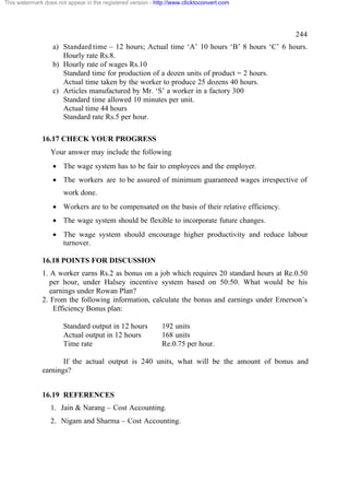This watermark does not appear in the registered version - http://www.clicktoconvert.com




                                                                                               244
                  a) Standard time – 12 hours; Actual time ‘A’ 10 hours ‘B’ 8 hours ‘C’ 6 hours.
                     Hourly rate Rs.8.
                  b) Hourly rate of wages Rs.10
                     Standard time for production of a dozen units of product = 2 hours.
                     Actual time taken by the worker to produce 25 dozens 40 hours.
                  c) Articles manufactured by Mr. ‘S’ a worker in a factory 300
                     Standard time allowed 10 minutes per unit.
                     Actual time 44 hours
                     Standard rate Rs.5 per hour.

              16.17 CHECK YOUR PROGRESS
                  Your answer may include the following
                  · The wage system has to be fair to employees and the employer.
                  · The workers are to be assured of minimum guaranteed wages irrespective of
                       work done.
                  · Workers are to be compensated on the basis of their relative efficiency.
                  · The wage system should be flexible to incorporate future changes.
                  · The wage system should encourage higher productivity and reduce labour
                    turnover.

              16.18 POINTS FOR DISCUSSION
              1. A worker earns Rs.2 as bonus on a job which requires 20 standard hours at Re.0.50
                 per hour, under Halsey incentive system based on 50:50. What would be his
                 earnings under Rowan Plan?
              2. From the following information, calculate the bonus and earnings under Emerson’s
                  Efficiency Bonus plan:

                       Standard output in 12 hours           192 units
                       Actual output in 12 hours             168 units
                       Time rate                             Re.0.75 per hour.

                     If the actual output is 240 units, what will be the amount of bonus and
              earnings?


              16.19 REFERENCES
                  1. Jain & Narang – Cost Accounting.
                  2. Nigam and Sharma – Cost Accounting.
 