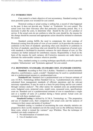 This watermark does not appear in the registered version - http://www.clicktoconvert.com




                                                                                                 246

              17.1 INTRODUCTION
                     Cost control is a basic objective of cost accountancy. Standard costing is the
              most powerful system ever invented for cost control.
                        Historical costing or actual costing is nothing but, a record of what happened
              in the past. It does not provide any ‘Norms’ or ‘Yardsticks’ for cost control. The
              actual costs lose their relevance after that particular accounting period. But, it is
              necessary to plan the costs, to determine what should be the cost of a product or
              service. It the actual costs do not conform to what the costs should be, the reasons for
              the change should be assessed and appropriate action should be initiated to eliminate
              the causes.
                       Standard costing fulfills the need to compensate the short comings of
              Historical costing from the point of view of cost control. (a) It provides the norms or
              yardsticks in the form of standards- specifying what costs should be or yardsticks in
              the form of standards- specifying what cost should be (b) comparison of actual costs
              with standards is facilitated to ascertain variances for each element of cost. (c) The
              variances are further analysed for contributory reasons. Responsibility is fixed on the
              basis of the reasons for each variance. (d) Corrective measures are under taken to
              eliminate the unfavourable variances wherever possible.
                      Thus, standard costing is a costing technique specifically evolved to provide
              complete ‘Infrastructure’ and ‘Systematic approach’ for cost control.

              17.2. DEFINITION: STANDARD, STANDARD COST, STANDARD COSTING
                        Standard. According to Prof. Eric L.Kohler, “Standard is a desired attainable
              objective, a performance, a goal, a model”. Standard may be used to a predetermined
              rate or a predetermined amount or a predetermined cost.
                        Standard Cost: Standard cost is predetermined cost or forecast estimate of
              cost. I.C.M.A. Terminology defines Standard Cost as, “a predetermined cost, which is
              calculated from management standards of efficient operations and the relevant
              necessary expenditure. It may be used as a basis for price-fixing and for cost control
              through variance analysis”. The other names for standard costs are predetermined
              costs, budgeted costs, projected costs, model costs, measured costs, specifications
              costs etc. Standard cost is a predetermined estimate of cost to manufacture a single
              unit or a number of units of a product during a future period. Actual costs are
              compared with these standard costs.
                      Standard Costing is defined by I.C.M.A. Terminology as, “The preparation
              and use of standard costs, their comparison with actual costs and the analysis of
              variances to their causes and points of incidence”.
                      “Standard costing is a method of ascertaining the costs whereby statistics are
              prepared to show (a) the standard cost (b) the actual cost (c) the difference between
              these costs, which is termed the variance” says Wheldon. Thus the technique of
              standard cost study comprises of:
                      1. Pre-determination of standard costs;
                      2. Use of standard costs;
 