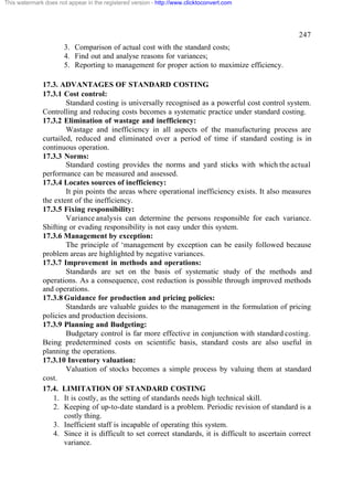 This watermark does not appear in the registered version - http://www.clicktoconvert.com




                                                                                                    247
                       3. Comparison of actual cost with the standard costs;
                       4. Find out and analyse reasons for variances;
                       5. Reporting to management for proper action to maximize efficiency.

              17.3. ADVANTAGES OF STANDARD COSTING
              17.3.1 Cost control:
                      Standard costing is universally recognised as a powerful cost control system.
              Controlling and reducing costs becomes a systematic practice under standard costing.
              17.3.2 Elimination of wastage and inefficiency:
                      Wastage and inefficiency in all aspects of the manufacturing process are
              curtailed, reduced and eliminated over a period of time if standard costing is in
              continuous operation.
              17.3.3 Norms:
                      Standard costing provides the norms and yard sticks with which the actual
              performance can be measured and assessed.
              17.3.4 Locates sources of inefficiency:
                      It pin points the areas where operational inefficiency exists. It also measures
              the extent of the inefficiency.
              17.3.5 Fixing responsibility:
                      Variance analysis can determine the persons responsible for each variance.
              Shifting or evading responsibility is not easy under this system.
              17.3.6 Management by exception:
                      The principle of ‘management by exception can be easily followed because
              problem areas are highlighted by negative variances.
              17.3.7 Improvement in methods and operations:
                      Standards are set on the basis of systematic study of the methods and
              operations. As a consequence, cost reduction is possible through improved methods
              and operations.
              17.3.8 Guidance for production and pricing policies:
                      Standards are valuable guides to the management in the formulation of pricing
              policies and production decisions.
              17.3.9 Planning and Budgeting:
                      Budgetary control is far more effective in conjunction with standard costing.
              Being predetermined costs on scientific basis, standard costs are also useful in
              planning the operations.
              17.3.10 Inventory valuation:
                      Valuation of stocks becomes a simple process by valuing them at standard
              cost.
              17.4. LIMITATION OF STANDARD COSTING
                  1. It is costly, as the setting of standards needs high technical skill.
                  2. Keeping of up-to-date standard is a problem. Periodic revision of standard is a
                     costly thing.
                  3. Inefficient staff is incapable of operating this system.
                  4. Since it is difficult to set correct standards, it is difficult to ascertain correct
                     variance.
 