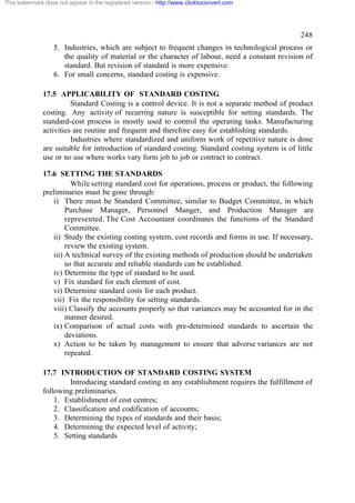 This watermark does not appear in the registered version - http://www.clicktoconvert.com




                                                                                                 248
                  5. Industries, which are subject to frequent changes in technological process or
                     the quality of material or the character of labour, need a constant revision of
                     standard. But revision of standard is more expensive.
                  6. For small concerns, standard costing is expensive.

              17.5 APPLICABILITY OF STANDARD COSTING
                        Standard Costing is a control device. It is not a separate method of product
              costing. Any activity of recurring nature is susceptible for setting standards. The
              standard-cost process is mostly used to control the operating tasks. Manufacturing
              activities are routine and frequent and therefore easy for establishing standards.
                        Industries where standardized and uniform work of repetitive nature is done
              are suitable for introduction of standard costing. Standard costing system is of little
              use or no use where works vary form job to job or contract to contract.

              17.6 SETTING THE STANDARDS
                        While setting standard cost for operations, process or product, the following
              preliminaries must be gone through:
                 i) There must be Standard Committee, similar to Budget Committee, in which
                      Purchase Manager, Personnel Manger, and Production Manager are
                      represented. The Cost Accountant coordinates the functions of the Standard
                      Committee.
                 ii) Study the existing costing system, cost records and forms in use. If necessary,
                      review the existing system.
                 iii) A technical survey of the existing methods of production should be undertaken
                      so that accurate and reliable standards can be established.
                 iv) Determine the type of standard to be used.
                 v) Fix standard for each element of cost.
                 vi) Determine standard costs for each product.
                 vii) Fix the responsibility for setting standards.
                 viii) Classify the accounts properly so that variances may be accounted for in the
                      manner desired.
                 ix) Comparison of actual costs with pre-determined standards to ascertain the
                      deviations.
                 x) Action to be taken by management to ensure that adverse variances are not
                      repeated.

              17.7 INTRODUCTION OF STANDARD COSTING SYSTEM
                      Introducing standard costing in any establishment requires the fulfillment of
              following preliminaries.
                  1. Establishment of cost centres;
                  2. Classification and codification of accounts;
                  3. Determining the types of standards and their basis;
                  4. Determining the expected level of activity;
                  5. Setting standards
 