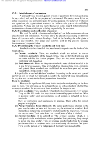 This watermark does not appear in the registered version - http://www.clicktoconvert.com




                                                                                                  249
              17.7.1 Establishment of cost centres
                         A cost centre is a location, person or item of equipment for which costs may
              be ascertained and used for the purpose of cost control. The cost centres divide an
              entire organisation into convenient parts for costing purpose. The nature of production
              and operations, the organisational structure, etc. influence the process of establishing
              cost centres. No hard and fast rule can be laid down in this regard. Establishment of
              the cost centres is essential for pin pointing responsibility for variances.
              17.7.2 Classification and codification of accounts
                         The need for quick collection and analysis of cost information necessitates
              classification and codification. Accounts are to be classified according to different
              items of expenses under suitable headings. Each of the headings is to be given a
              separate code number. The codes and symbols used in the process facilitate
              introduction of computerization.
              17.7.3 Determining the types of standards and their basis
                         Standards can be classified into two broad categories on the basis of the
              length of use.
                  (a) Current standards: These are standards which are related to current
                       conditions, particularly of the budget period. They are for short-term use and
                       are more suitable for control purpose. They are also more amenable for
                       combining with budgeting.
                  (b) Basic standards: These are long-term standards, some of them intended to be
                       in use for even decades. They are helpful for planning long-term operations
                       and growth. Basic standards are established for some base year and are not
                       changed for a long period of time.
                  It is preferable to use both kinds of standards depending on the nature and type of
              activity or cost for which they are fixed. Generally, the number of basic standards may
              be very few and current standards are predominant in number.
              Basic for standards
                         There can be significant difference in the standards set depending on the base
              used for them. The following are the different bases for setting standard, whether they
              are current standards for short-term or basic standards for long-term use.
                  (a) Ideal standards: These standards reflect the best performance in every aspect.
                       They are like 100 marks in a paper for students taking up examinations. What
                       is possible under ideal circumstances in all aspects is reflected in theses
                       standards.
                       They are impractical and unattainable in practice. There utility for control
                       purpose is negligible.
                  (b) Past performance based standards: The actual performance attained in the
                       past may be taken as basis and the same may be retained as standard. Such
                       standards do not provide any incentive or challenge to the employees. They are
                       too easy to attain. Their value from cost control point of view is minimal.
                  (c) Normal standard: It is defined as “the average standard which, it is
                       anticipated can be attained over a future period of time, preferably long enough
                       to cover one trade cycle”. They are average standard reflecting the average
                       performance over a complete trade cycle which may take three to five years.
                       For a specific period, say a budget period, their relevance is negligible.
 