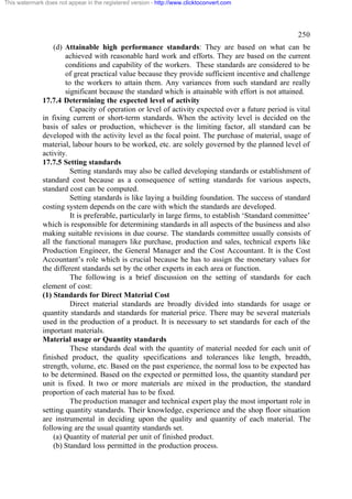 This watermark does not appear in the registered version - http://www.clicktoconvert.com




                                                                                                    250
                  (d) Attainable high performance standards: They are based on what can be
                      achieved with reasonable hard work and efforts. They are based on the current
                      conditions and capability of the workers. These standards are considered to be
                      of great practical value because they provide sufficient incentive and challenge
                      to the workers to attain them. Any variances from such standard are really
                      significant because the standard which is attainable with effort is not attained.
              17.7.4 Determining the expected level of activity
                        Capacity of operation or level of activity expected over a future period is vital
              in fixing current or short-term standards. When the activity level is decided on the
              basis of sales or production, whichever is the limiting factor, all standard can be
              developed with the activity level as the focal point. The purchase of material, usage of
              material, labour hours to be worked, etc. are solely governed by the planned level of
              activity.
              17.7.5 Setting standards
                        Setting standards may also be called developing standards or establishment of
              standard cost because as a consequence of setting standards for various aspects,
              standard cost can be computed.
                        Setting standards is like laying a building foundation. The success of standard
              costing system depends on the care with which the standards are developed.
                        It is preferable, particularly in large firms, to establish ‘Standard committee’
              which is responsible for determining standards in all aspects of the business and also
              making suitable revisions in due course. The standards committee usually consists of
              all the functional managers like purchase, production and sales, technical experts like
              Production Engineer, the General Manager and the Cost Accountant. It is the Cost
              Accountant’s role which is crucial because he has to assign the monetary values for
              the different standards set by the other experts in each area or function.
                        The following is a brief discussion on the setting of standards for each
              element of cost:
              (1) Standards for Direct Material Cost
                        Direct material standards are broadly divided into standards for usage or
              quantity standards and standards for material price. There may be several materials
              used in the production of a product. It is necessary to set standards for each of the
              important materials.
              Material usage or Quantity standards
                        These standards deal with the quantity of material needed for each unit of
              finished product, the quality specifications and tolerances like length, breadth,
              strength, volume, etc. Based on the past experience, the normal loss to be expected has
              to be determined. Based on the expected or permitted loss, the quantity standard per
              unit is fixed. It two or more materials are mixed in the production, the standard
              proportion of each material has to be fixed.
                        The production manager and technical expert play the most important role in
              setting quantity standards. Their knowledge, experience and the shop floor situation
              are instrumental in deciding upon the quality and quantity of each material. The
              following are the usual quantity standards set.
                  (a) Quantity of material per unit of finished product.
                  (b) Standard loss permitted in the production process.
 