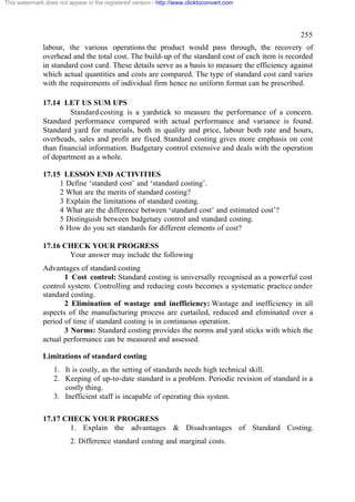 This watermark does not appear in the registered version - http://www.clicktoconvert.com




                                                                                                 255
              labour, the various operations the product would pass through, the recovery of
              overhead and the total cost. The build-up of the standard cost of each item is recorded
              in standard cost card. These details serve as a basis to measure the efficiency against
              which actual quantities and costs are compared. The type of standard cost card varies
              with the requirements of individual firm hence no uniform format can be prescribed.

              17.14 LET US SUM UPS
                       Standard costing is a yardstick to measure the performance of a concern.
              Standard performance compared with actual performance and variance is found.
              Standard yard for materials, both in quality and price, labour both rate and hours,
              overheads, sales and profit are fixed. Standard costing gives more emphasis on cost
              than financial information. Budgetary control extensive and deals with the operation
              of department as a whole.

              17.15 LESSON END ACTIVITIES
                   1 Define ‘standard cost’ and ‘standard costing’.
                   2 What are the merits of standard costing?
                   3 Explain the limitations of standard costing.
                   4 What are the difference between ‘standard cost’ and estimated cost’?
                   5 Distinguish between budgetary control and standard costing.
                   6 How do you set standards for different elements of cost?

              17.16 CHECK YOUR PROGRESS
                     Your answer may include the following
              Advantages of standard costing
                     1 Cost control: Standard costing is universally recognised as a powerful cost
              control system. Controlling and reducing costs becomes a systematic practice under
              standard costing.
                     2 Elimination of wastage and inefficiency: Wastage and inefficiency in all
              aspects of the manufacturing process are curtailed, reduced and eliminated over a
              period of time if standard costing is in continuous operation.
                     3 Norms: Standard costing provides the norms and yard sticks with which the
              actual performance can be measured and assessed.

              Limitations of standard costing
                  1. It is costly, as the setting of standards needs high technical skill.
                  2. Keeping of up-to-date standard is a problem. Periodic revision of standard is a
                     costly thing.
                  3. Inefficient staff is incapable of operating this system.

              17.17 CHECK YOUR PROGRESS
                     1. Explain the advantages & Disadvantages of Standard Costing.
                         2. Difference standard costing and marginal costs.
 