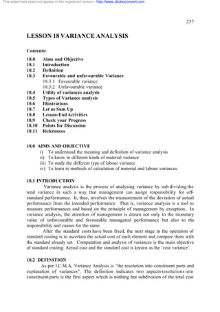 This watermark does not appear in the registered version - http://www.clicktoconvert.com




                                                                                                  257


              LESSON 18 VARIANCE ANALYSIS

              Contents:
              18.0      Aims and Objective
              18.1      Introduction
              18.2      Definition
              18.3      Favourable and unfavourable Variance
                        18.3.1 Favourable variance
                        18.3.2 Unfavourable variance
              18.4      Utility of variances analysis
              18.5      Types of Variance analysis
              18.6      Illustrations
              18.7      Let us Sum Up
              18.8      Lesson-End Activities
              18.9      Check your Progress
              18.10     Points for Discussion
              18.11     References


              18.0 AIMS AND OBJECTIVE
                    i) To understand the meaning and definition of variance analysis
                    ii) To know to different kinds of material variance
                    iii) To study the different type of labour variance
                    iv) To learn to methods of calculation of material and labour variances

              18.1 INTRODUCTION
                       Variance analysis is the process of analysing variance by sub-dividing the
              total variance in such a way that management can assign responsibility for off-
              standard performance. It, thus, involves the measurement of the deviation of actual
              performance from the intended performance. That is, variance analysis is a tool to
              measure performances and based on the principle of management by exception. In
              variance analysis, the attention of management is drawn not only to the monetary
              value of unfavourable and favourable managerial performance but also to the
              responsibility and causes for the same.
                      After the standard costs have been fixed, the next stage in the operation of
              standard costing is to ascertain the actual cost of each element and compare them with
              the standard already set. Computation and analysis of variances is the main objective
              of standard costing. Actual cost and the standard cost is known as the ‘cost variance’.

              18.2 DEFINITION
                     As per I.C.M.A, Variance Analysis is “the resolution into constituent parts and
              explanation of variances”. The definition indicates two aspects-resolutions into
              constituent parts is the first aspect which is nothing but subdivision of the total cost
 