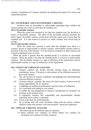 This watermark does not appear in the registered version - http://www.clicktoconvert.com




                                                                                                  258
              variance. Explanation of variance includes the probing and inquiry for causes and
              responsible persons.



              18.3 FAVOURABLE AND UNFAVOURABLE VARIANCE
                      Variances may be favourable or unfavourable depending upon whether the
              actual resulting cost is less or more than the standard cost.
              18.3.1 Favourable variance:
                      When the actual cost incurred is less than the standard cost, the deviation is
              known as favourable variance. The effect of the favourable variance increases the
              profit. Again, favourable variance would result when the actual cost is lower than the
              standard cost. It is also known as positive or credit variance and viewed only as
              savings.
              18.3.2 Unfavourable variance:
                      When the actual cost incurred is mote than the standard cost, there is a
              variance, known as unfavourable or adverse variance. unfavourable variance refers to
              deviation to the loss of the business. It is also known as negative or debit variance and
              viewed as additional costs or losses.
                 When the profit is greater than the standard profit, it is known as favourable
              variance. When the profit is less than the standard profit, it is known as unfavourable
              variance. This favourable variance is a sign or efficiency of the organisation and the
              unfacourable variance is a sign of inefficiency of the organisation.

              18.4 UTILITY OF VARIANCES ANALYSIS
                 i)    Variance analysis sub divides the total variance based on difference
                       contributory causes. This gives a clear picture of the different reasons for
                       the overall variance.
                 ii)    The sub division of variance establishes and highlights the interrelationship
                        between different variances.
                 iii)   Variance analysis ‘explains’ the causes for each variance. It paves way for
                        fixing responsibility for all variances.
                 iv)    It highlights all inefficient performances and the extent of inefficiency.
                 v)     It is a powerful tool leading to cost control.
                 vi)    It enables the top management to practice ‘management by exception’ by
                        focusing on the problem areas.
                 vii) It segregates variance into controllable and uncontrollable, thereby
                        indicating where action is warranted.
                 viii) It acts as the basis for profit planning
                 ix)    By revealing each and every deviation, along with the causes, variance
                        analysis creates and nurtures ‘cost consciousness’ among the employees.
              18.5 TYPES OF VARIANCE ANALYSIS
                        The following are the different types of variances.
                     (1) Direct material cost variances (2) Direct labour cost variance (3)
                         Overheads cost variances (4) Sales variances.
 