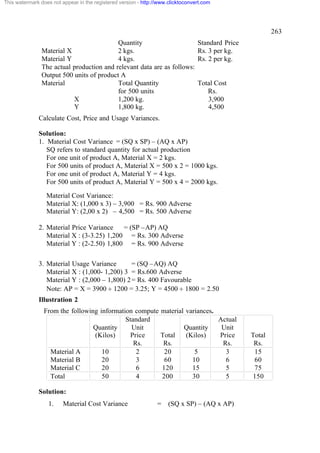 This watermark does not appear in the registered version - http://www.clicktoconvert.com




                                                                                                           263
                                           Quantity                               Standard Price
                Material X                 2 kgs.                                 Rs. 3 per kg.
                Material Y                 4 kgs.                                 Rs. 2 per kg.
                The actual production and relevant data are as follows:
                Output 500 units of product A
                Material                   Total Quantity                         Total Cost
                                           for 500 units                             Rs.
                           X               1,200 kg.                                 3,900
                           Y               1,800 kg.                                 4,500
              Calculate Cost, Price and Usage Variances.

              Solution:
              1. Material Cost Variance = (SQ x SP) – (AQ x AP)
                 SQ refers to standard quantity for actual production
                 For one unit of product A, Material X = 2 kgs.
                 For 500 units of product A, Material X = 500 x 2 = 1000 kgs.
                 For one unit of product A, Material Y = 4 kgs.
                 For 500 units of product A, Material Y = 500 x 4 = 2000 kgs.
                  Material Cost Variance:
                  Material X: (1,000 x 3) – 3,900 = Rs. 900 Adverse
                  Material Y: (2,00 x 2) – 4,500 = Rs. 500 Adverse

              2. Material Price Variance    = (SP –AP) AQ
                 Material X : (3-3.25) 1,200 = Rs. 300 Adverse
                 Material Y : (2-2.50) 1,800 = Rs. 900 Adverse

              3. Material Usage Variance        = (SQ –AQ) AQ
                 Material X : (1,000- 1,200) 3 = Rs.600 Adverse
                 Material Y : (2,000 – 1,800) 2 = Rs. 400 Favourable
                 Note: AP = X = 3900 ¸ 1200 = 3.25; Y = 4500 ¸ 1800 = 2.50
              Illustration 2
                From the following information compute material variances.
                                            Standard                       Actual
                                 Quantity     Unit             Quantity     Unit
                                 (Kilos)      Price    Total    (Kilos)    Price                   Total
                                               Rs.      Rs.                 Rs.                     Rs.
                  Material A        10          2       20         5         3                      15
                  Material B        20          3       60        10         6                      60
                  Material C        20          6      120        15         5                      75
                  Total             50          4      200        30         5                     150

              Solution:
                  1.     Material Cost Variance                  =    (SQ x SP) – (AQ x AP)
 