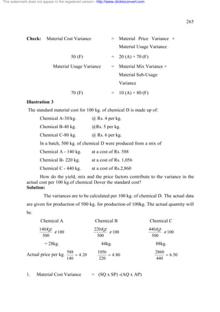 This watermark does not appear in the registered version - http://www.clicktoconvert.com




                                                                                                            265


              Check:       Material Cost Variance                  =    Material Price Variance +
                                                                        Material Usage Variance

                                          50 (F)                   =    20 (A) + 70 (F)

                               Material Usage Variance             =    Material Mix Variance +
                                                                        Material Sub-Usage
                                                                        Variance

                                          70 (F)                   =    10 (A) + 80 (F)
              Illustration 3
               The standard material cost for 100 kg. of chemical D is made up of:
                       Chemical A-30 kg.               @ Rs. 4 per kg.
                       Chemical B-40 kg.               @Rs. 5 per kg.
                       Chemical C-80 kg.               @ Rs. 6 per kg.
                       In a batch, 500 kg. of chemical D were produced from a mix of
                       Chemical A - 140 kg.            at a cost of Rs. 588
                       Chemical B- 220 kg.             at a cost of Rs. 1,056
                       Chemical C - 440 kg.            at a cost of Rs.2,860
                     How do the yield, mix and the price factors contribute to the variance in the
              actual cost per 100 kg.of chemical Dover the standard cost?
              Solution:
                         The variances are to be calculated per 100 kg. of chemical D. The actual data
              are given for production of 500 kg. for production of 100kg. The actual quantity will
              be.
                       Chemical A                        Chemical B                        Chemical C
                      140kg.                            220kg.                             440kg.
                             x 100                             x 100                              x 100
                       500                               500                                500
                          = 28kg.                            44kg.                            88kg.
                                       588                1056                                2860
              Actual price per kg.         = 4.20              = 4.80                              = 6.50
                                       140                 220                                440


              1.     Material Cost Variance            = (SQ x SP) -(AQ x AP)
 