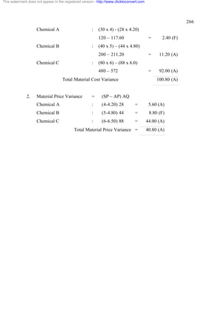 This watermark does not appear in the registered version - http://www.clicktoconvert.com




                                                                                                             266
                     Chemical A                        :   (30 x 4) - (28 x 4.20)
                                                           120 – 117.60                     =     2.40 (F)
                     Chemical B                        :   (40 x 5) – (44 x 4.80)
                                                           200 – 211.20                     =    11.20 (A)
                     Chemical C                        :   (80 x 6) – (88 x 6.0)
                                                           480 – 572                        =    92.00 (A)
                                     Total Material Cost Variance                               100.80 (A)


              2.     Material Price Variance           =     (SP – AP) AQ
                     Chemical A                        :     (4-4.20) 28          =         5.60 (A)
                     Chemical B                        :     (5-4.80) 44          =         8.80 (F)
                     Chemical C                        :     (6-6.50) 88          =        44.00 (A)
                                            Total Material Price Variance =                40.80 (A)
 