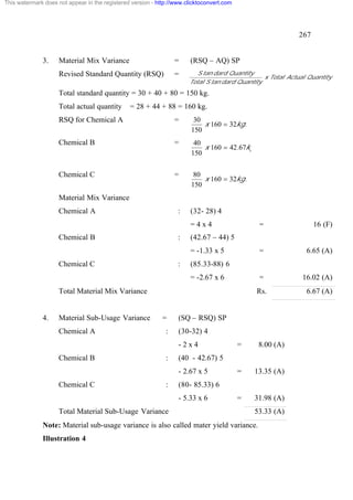 This watermark does not appear in the registered version - http://www.clicktoconvert.com




                                                                                                            267


              3.     Material Mix Variance                        =    (RSQ – AQ) SP
                     Revised Standard Quantity (RSQ)              =       S tan dard Quantity
                                                                                                 x Total Actual Quantity
                                                                       Total S tan dard Quantity
                     Total standard quantity = 30 + 40 + 80 = 150 kg.
                     Total actual quantity      = 28 + 44 + 88 = 160 kg.
                     RSQ for Chemical A                           =      30
                                                                            x 160 = 32kg.
                                                                        150
                     Chemical B                                   =      40
                                                                            x 160 = 42.67kg.
                                                                        150


                     Chemical C                                   =      80
                                                                            x 160 = 32kg.
                                                                        150
                     Material Mix Variance
                     Chemical A                                    :   (32- 28) 4
                                                                       =4x4                     =                 16 (F)
                     Chemical B                                    :   (42.67 – 44) 5
                                                                       = -1.33 x 5              =              6.65 (A)
                     Chemical C                                    :   (85.33-88) 6
                                                                       = -2.67 x 6              =             16.02 (A)
                     Total Material Mix Variance                                               Rs.             6.67 (A)


              4.     Material Sub-Usage Variance             =     (SQ – RSQ) SP
                     Chemical A                               :    (30-32) 4
                                                                   -2x4                    =    8.00 (A)
                     Chemical B                               :    (40 - 42.67) 5
                                                                   - 2.67 x 5              =   13.35 (A)
                     Chemical C                               :    (80- 85.33) 6
                                                                   - 5.33 x 6              =   31.98 (A)
                     Total Material Sub-Usage Variance                                         53.33 (A)
              Note: Material sub-usage variance is also called mater yield variance.
              Illustration 4
 