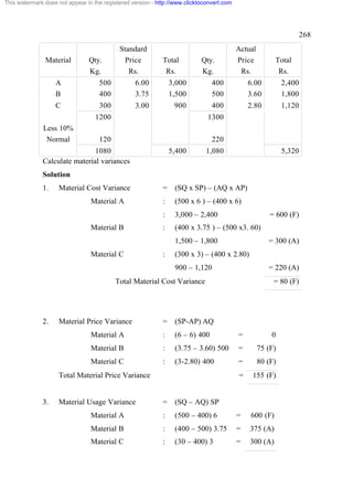 This watermark does not appear in the registered version - http://www.clicktoconvert.com




                                                                                                                     268
                                            Standard                                       Actual
               Material         Qty.          Price          Total          Qty.           Price         Total
                                Kg.            Rs.            Rs.           Kg.             Rs.           Rs.
                   A                500           6.00           3,000          400            6.00          2,400
                   B                400           3.75           1,500          500            3.60          1,800
                   C                300           3.00            900           400            2.80          1,120
                                   1200                                       1300
              Less 10%
               Normal               120                                         220
                               1080                              5,400        1,080                          5,320
              Calculate material variances
              Solution
              1.     Material Cost Variance                  =    (SQ x SP) – (AQ x AP)
                                 Material A                  :    (500 x 6 ) – (400 x 6)
                                                             :    3,000 – 2,400                         = 600 (F)
                                 Material B                  :    (400 x 3.75 ) – (500 x3. 60)
                                                                  1,500 – 1,800                        = 300 (A)
                                 Material C                  :    (300 x 3) – (400 x 2.80)
                                                                  900 – 1,120                          = 220 (A)
                                          Total Material Cost Variance                                   = 80 (F)




              2.     Material Price Variance                 =    (SP-AP) AQ
                                 Material A                  :    (6 – 6) 400              =            0
                                 Material B                  :    (3.75 – 3.60) 500        =        75 (F)
                                 Material C                  :    (3-2.80) 400             =        80 (F)
                     Total Material Price Variance                                         =    155 (F)


              3.     Material Usage Variance                 =    (SQ – AQ) SP
                                 Material A                  :    (500 – 400) 6            =   600 (F)
                                 Material B                  :    (400 – 500) 3.75         =   375 (A)
                                 Material C                  :    (30 – 400) 3             =   300 (A)
 
