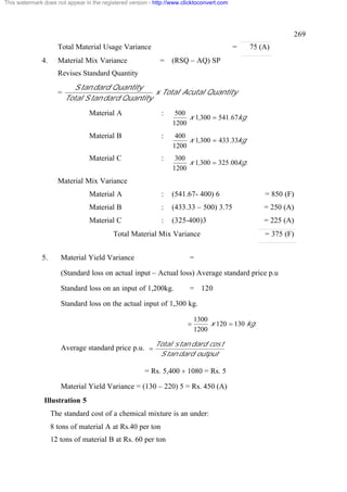 This watermark does not appear in the registered version - http://www.clicktoconvert.com




                                                                                                               269
                     Total Material Usage Variance                                         =   75 (A)
              4.     Material Mix Variance                   =   (RSQ – AQ) SP
                     Revises Standard Quantity
                            S tan dard Quantity
                     =                             x Total Acutal Quantity
                         Total S tan dard Quantity
                                 Material A                  :     500
                                                                       x 1,300 = 541.67kg
                                                                  1200
                                 Material B                  :     400
                                                                       x 1,300 = 433.33kg
                                                                  1200
                                 Material C                  :     300
                                                                       x 1,300 = 325.00kg.
                                                                  1200
                     Material Mix Variance
                                 Material A                  :   (541.67- 400) 6                   = 850 (F)
                                 Material B                  :   (433.33 – 500) 3.75               = 250 (A)
                                 Material C                  :   (325-400)3                        = 225 (A)
                                          Total Material Mix Variance                              = 375 (F)


              5.      Material Yield Variance                            =

                      (Standard loss on actual input – Actual loss) Average standard price p.u

                      Standard loss on an input of 1,200kg.              = 120

                      Standard loss on the actual input of 1,300 kg.

                                                                            1300
                                                                        =        x 120 = 130 kg.
                                                                            1200

                                                           Total s tan dard cos t
                      Average standard price p.u. =
                                                            S tan dard output

                                                       = Rs. 5,400 ¸ 1080 = Rs. 5

                      Material Yield Variance = (130 – 220) 5 = Rs. 450 (A)
               Illustration 5
                   The standard cost of a chemical mixture is an under:
                   8 tons of material A at Rs.40 per ton
                   12 tons of material B at Rs. 60 per ton
 