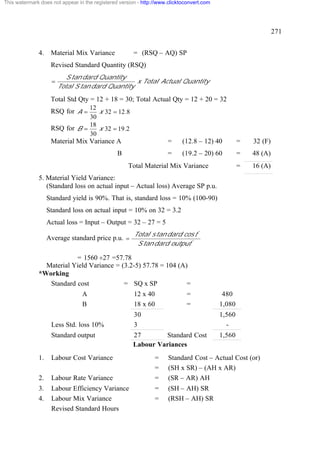 This watermark does not appear in the registered version - http://www.clicktoconvert.com




                                                                                                                271


              4.    Material Mix Variance              = (RSQ – AQ) SP
                    Revised Standard Quantity (RSQ)
                           S tan dard Quantity
                    =                             x Total Actual Quantity
                        Total S tan dard Quantity

                    Total Std Qty = 12 + 18 = 30; Total Actual Qty = 12 + 20 = 32
                                12
                    RSQ for A =    x 32 = 12.8
                                30
                                18
                    RSQ for B =    x 32 = 19.2
                                30
                    Material Mix Variance A                          =      (12.8 – 12) 40         =   32 (F)
                                                B                    =      (19.2 – 20) 60         =   48 (A)
                                                     Total Material Mix Variance                   =   16 (A)
              5. Material Yield Variance:
                 (Standard loss on actual input – Actual loss) Average SP p.u.
                   Standard yield is 90%. That is, standard loss = 10% (100-90)
                   Standard loss on actual input = 10% on 32 = 3.2
                   Actual loss = Input – Output = 32 – 27 = 5
                                                       Total s tan dard cos t *
                   Average standard price p.u. =
                                                        S tan dard output *

                          = 1560 ¸27 =57.78
                Material Yield Variance = (3.2-5) 57.78 = 104 (A)
              *Working
                 Standard cost             = SQ x SP             =
                                 A                     12 x 40                =             480
                                 B                     18 x 60                =            1,080
                                                       30                                  1,560
                    Less Std. loss 10%                 3                                     -
                    Standard output                    27       Standard Cost              1,560
                                                       Labour Variances
              1.    Labour Cost Variance                        =     Standard Cost – Actual Cost (or)
                                                                =     (SH x SR) – (AH x AR)
              2.    Labour Rate Variance                        =     (SR – AR) AH
              3.    Labour Efficiency Variance                  =     (SH – AH) SR
              4.    Labour Mix Variance                         =     (RSH – AH) SR
                    Revised Standard Hours
 