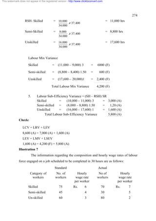 This watermark does not appear in the registered version - http://www.clicktoconvert.com




                                                                                                              274
                    RSH: Skilled             = 10,000                                      = 11,000 hrs
                                                           x 37,400
                                                  34,000
                    Semi-Skilled             =    8,000                                    = 8,800 hrs
                                                         x 37,400
                                                  34,000
                    Unskilled                = 16,000                                      = 17,600 hrs
                                                           x 37,400
                                                  34,000


                       Labour Mix Variance

                       Skilled              =     (11,000 – 9,000) 3          =    6000 (F)

                       Semi-skilled         =     (8,800 – 8,400) 1.50        =      600 (F)

                       Unskilled            =     (17,600 – 20,000)1          =    2,400 (F)

                                           Total Labour Mix Variance               4,200 (F)

                       5.       Labour Sub-Efficiency Variance = (SH – RSH) SR
                                Skilled         =    (10,000 – 11,000) 3    =                3,000 (A)
                                Semi-skilled    =    (8,000 – 8,800) 1.50   =                 1,20 (A)
                                Unskilled       =    (16,000 – 17,600) 1    =                1,600 (A)
                                      Total Labour Sub-Efficiency Variance                   5,800 (A)
              Check:

                  LCV = LRV + LEV
                  8,600 (A) = 7,000 (A) + 1,600 (A)
                  LEV = LMV + LSEV
                  1,600 (A) = 4,200 (F) + 5,800 (A)
              Illustration 7
                            The information regarding the composition and hourly wage rates of labour
              force engaged on a job scheduled to be completed in 30 hours are as follows:
                                                Standard                            Actual
                        Category of             No. of           Hourly             No of            Hourly
                         workers                workers         wage rate          workers          wage rate
                                                               per worker                          per worker
                       Skilled                    75          Rs.       6             70          Rs.     7
                       Semi-skilled               45                    4             30                  5
                       Un-skilled                 60                    3             80                  2
 