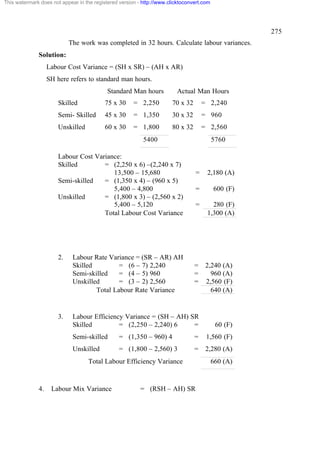 This watermark does not appear in the registered version - http://www.clicktoconvert.com




                                                                                                     275
                            The work was completed in 32 hours. Calculate labour variances.
              Solution:
                   Labour Cost Variance = (SH x SR) – (AH x AR)
                   SH here refers to standard man hours.
                                            Standard Man hours           Actual Man Hours
                       Skilled             75 x 30     = 2,250         70 x 32       = 2,240
                       Semi- Skilled       45 x 30     = 1,350         30 x 32       = 960
                       Unskilled           60 x 30     = 1,800         80 x 32       = 2,560
                                                           5400                            5760

                       Labour Cost Variance:
                       Skilled        = (2,250 x 6) –(2,240 x 7)
                                         13,500 – 15,680                         =    2,180 (A)
                       Semi-skilled   = (1,350 x 4) – (960 x 5)
                                         5,400 – 4,800                           =         600 (F)
                       Unskilled      = (1,800 x 3) – (2,560 x 2)
                                         5,400 – 5,120                           =      280 (F)
                                      Total Labour Cost Variance                      1,300 (A)




                       2.    Labour Rate Variance = (SR – AR) AH
                             Skilled         = (6 – 7) 2,240                     =    2,240 (A)
                             Semi-skilled    = (4 – 5) 960                       =      960 (A)
                             Unskilled       = (3 – 2) 2,560                     =    2,560 (F)
                                     Total Labour Rate Variance                         640 (A)


                       3.    Labour Efficiency Variance = (SH – AH) SR
                             Skilled         = (2,250 – 2,240) 6     =                      60 (F)
                             Semi-skilled        = (1,350 – 960) 4               =    1,560 (F)
                             Unskilled           = (1,800 – 2,560) 3             =    2,280 (A)
                                   Total Labour Efficiency Variance                        660 (A)


              4.    Labour Mix Variance                   = (RSH – AH) SR
 