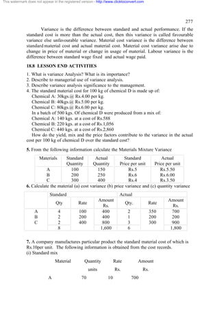This watermark does not appear in the registered version - http://www.clicktoconvert.com




                                                                                                             277
                      Variance is the difference between standard and actual performance. If the
              standard cost is more than the actual cost, then this variance is called favourable
              variance else unfavourable variance. Material cost variance is the difference between
              standard material cost and actual material cost. Material cost variance arise due to
              change in price of material or change in usage of material. Labour variance is the
              difference between standard wage fixed and actual wage paid.
              18.8 LESSON END ACTIVITIES
              1. What is variance Analysis? What is its importance?
              2. Describe to managerial use of variance analysis.
              3. Describe variance analysis significance to the management.
              4. The standard material cost for 100 kg of chemical D is made up of:
                 Chemical A: 30kgs.@ Rs.4.00 per kg.
                 Chemical B: 40kgs.@ Rs.5.00 per kg.
                 Chemical C: 80kgs.@ Rs.6.00 per kg.
                 In a batch of 500 kgs. Of chemical D were produced from a mix of:
                 Chemical A: 140 kgs. at a cost of Rs.588
                 Chemical B: 220 kgs. at a cost of Rs.1,056
                 Chemical C: 440 kgs. at a cost of Rs.2,860
                 How do the yield, mix and the price factors contribute to the variance in the actual
              cost per 100 kg of chemical D over the standard cost?
              5. From the following information calculate the Materials Mixture Variance
                       Materials   Standard         Actual         Standard            Actual
                                   Quantity       Quantity       Price per unit    Price per unit
                         A            100            150             Rs.5             Rs.5.50
                         B            200            250             Rs.6             Rs.6.00
                         C            300            400             Rs.4             Rs.3.50
              6. Calculate the material (a) cost variance (b) price variance and (c) quantity variance
                             Standard                                    Actual
                                                              Amount                                Amount
                                 Qty           Rate                          Qty.          Rate
                                                                Rs.                                   Rs.
                   A               4           100              400           2               350     700
                   B               2           200              400           1               200     200
                   C               2           400              800           3               300     900
                                   8                           1,600          6                      1,800

              7. A company manufactures particular product the standard material cost of which is
              Rs.10per unit. The following information is obtained from the cost records.
              (i) Standard mix
                                Material          Quantity            Rate          Amount
                                                      units            Rs.              Rs.
                            A                    70              10               700
 
