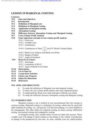 This watermark does not appear in the registered version - http://www.clicktoconvert.com




                                                                                                 283

              LESSON 19 MARGINAL COSTING
              Contents:
              19.0   Aims and objectives
              19.1   Introduction
              19.2   Definition of Marginal cost
              19.3   Definition of Marginal Costing
              19.4   Application of marginal costing
              19.5   Absorption Costing
              19.6   Difference between Absorption Costing and Marginal Costing
              19.7   Costs-Volume Profit Analysis
              19.8   Some important concepts of cost-volume-profit analysis
                     19.8.1 Fixed cost
                     19.8.2 Variable costs
                     19.8.3 Contribution
                         19.8.4 Contribution to Sales æ C ö (or) P/V (Profit Volume) Ratio
                                                      ç ÷
                                                             èS ø
                         19.8.5 Break even Analysis and Break even Point
                         19.8.6 Margin of Safety
                         19.8.7 Angle of Incidence
               19.9      Break Even Charts
                         19.9.1 Advantage
                         19.9.2 Limitations of B.E.C.
                         19.9.3 Types of Break Even Charts
              19.10      Illustrations
              19.11      Let us Sum Up
              19.12      Lesson-End Activities
              19.13      Check your Progress
              19.14      Points for Discussion
              19.15      References

              19.0 AIMS AND OBJECTIVES
                     i)   To study the definition of Marginal cost and marginal costing.
                     ii) To know the cost volume profit analysis and some impotents points.
                     iii) To understand the Break even chart and types of Break even charts.
                     iv) To study the difference between Absorption costing and Marginal costing.

              19.1 INTRODUCTION
                       Marginal costing is not a method of cost ascertainment like job costing or
              contract costing. Marginal costing is a technique of costing, which may be used with
              other methods of costing, viz., job process. For decision-making, it is more helpful to
              the management. The other names for marginal costing are direct costing, differential
              costing, incremental costing and comparative costing.
                       In marginal costing, only variable items of costs are taken into account. These
              variable costs will change in direct relation to the change in the volume of production
              or change in the production by one unit. As such, variable costs are called product
 