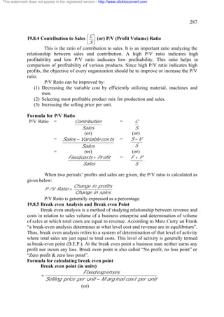 This watermark does not appear in the registered version - http://www.clicktoconvert.com




                                                                                                     287


              19.8.4 Contribution to Sales æ C ö (or) P/V (Profit Volume) Ratio
                                           ç ÷
                                                   èS ø
                        This is the ratio of contribution to sales. It is an important ratio analyzing the
              relationship between sales and contribution. A high P/V ratio indicates high
              profitability and low P/V ratio indicates low profitability. This ratio helps in
              comparison of profitability of various products. Since high P/V ratio indicates high
              profits, the objective of every organization should be to improve or increase the P/V
              ratio.
                        P/V Ratio can be improved by:
                  (1) Decreasing the variable cost by efficiently utilizing material, machines and
                      men.
                  (2) Selecting most profitable product mix for production and sales.
                  (3) Increasing the selling price per unit.

              Formula for P/V Ratio
               P/V Ratio =         Contribution                        =        C
                                                Sales                           S
                                             (or)                             (or)
                               =    Sales - Variable cos ts            =      S -V
                                            Sales                               S
                               =             (or)                             (or)
                                       Fixed cos ts + Pr ofit          =      F +P
                                              Sales                             S

                       When two periods’ profits and sales are given, the P/V ratio is calculated as
              given below:
                                           Change in profits
                         P /V Ratio =
                                           Change in sales
                        P/V Ratio is generally expressed as a percentage.
              19.8.5 Break even Analysis and Break even Point
                      Break even analysis is a method of studying relationship between revenue and
              costs in relation to sales volume of a business enterprise and determination of volume
              of sales at which total costs are equal to revenue. According to Matz Curry an Frank
              “a break-even analysis determines at what level cost and revenue are in equilibrium”.
              Thus, break even analysis refers to a system of determination of that level of activity
              where total sales are just equal to total costs. This level of activity is generally termed
              as break-even point (B.E.P.). At the break even point a business man neither earns any
              profit nor incurs any loss. Break even point is also called “No profit, no loss point” or
              “Zero profit & zero loss point”.
              Formula for calculating break even point
                      Break even point (in units)
                                            Fixed exp enses
                      =
                        Selling price per unit - M arg inal cos t per unit
                                           (or)
 