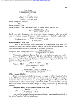 This watermark does not appear in the registered version - http://www.clicktoconvert.com




                                                                                                  288
                                     Fixed cos t
                              Contribution per unit
                                           (or)
                              Break even sales value
                               Selling price per unit
              Break even point (in rupees)
                             (or)
              Break even sales value
              Break even sales value = Break even point in units x Selling price per unit.
                                                       Fixed cos t        F
                                              (or) =                 =
                                                       P / V Ratio P / V
              Break even ratio: Break even ratio is the ratio between break-even sales and actual
              sales of a business concern. Break even ratio is ascertained by the following formula:
                                              Break even sales
                        Break even ratio = =                          x 100
                                                  Actual sales
              Composite Break even point
                        This is the combined break even point or overall break even point of a
              concern calculated only when a business concern makes two or more products. The
              composite break-even point is calculated by the following formula:
                                                             Total Fixed cos t
              Composite break even point in value =
                                                           Composite P / V Ratio
                     Where total fixed cost is the total fixed cost of the business concern as a whole.
                     Composite P/V ratio = Individual P/V Ratio x % of each product to total sales
              Beak even capacity or Capacity Break even point: This is expression of break even
              point as percentage of capacity.
                                              B .E .P . in units
                     Capacity B.E.P. =                                 x 100
                                         Total capacity in units
                                                   (or)
                                     Break even po int in rupees
                                   =                                       x 100
                                        Total capacity in rupees
              19.8.6 Margin of Safety
                     Break even analysis includes the concept of margin of safety. Margin of safety
              is the difference between actual sales and break even sales. Margin of safety is
              calculated in rupees, units or even in percentage form. Margin of safety indicates the
              value/volume of sales which directly contribute to profit, as fixed costs have already
              been recovered at break even point. Margin of safety is calculated by the following
              formula:
                     Margin of Safety = Actual sales – Break even sales
                                       Pr ofit            P
                        (or)      =                 =
                                     P / V Ratio P / V
                      Margin of safety ratio: Sometimes margin of safety is expressed as a ratio. It is
              the ratio of margin of safety to actual sales.
 