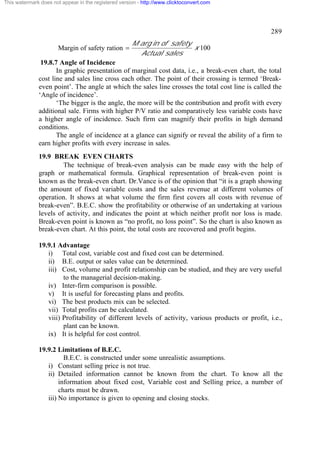 This watermark does not appear in the registered version - http://www.clicktoconvert.com




                                                                                                  289
                                                      M arg in of safety
                       Margin of safety ration =                         x 100
                                                        Actual sales
               19.8.7 Angle of Incidence
                     In graphic presentation of marginal cost data, i.e., a break-even chart, the total
              cost line and sales line cross each other. The point of their crossing is termed ‘Break-
              even point’. The angle at which the sales line crosses the total cost line is called the
              ‘Angle of incidence’.
                     ‘The bigger is the angle, the more will be the contribution and profit with every
              additional sale. Firms with higher P/V ratio and comparatively less variable costs have
              a higher angle of incidence. Such firm can magnify their profits in high demand
              conditions.
                     The angle of incidence at a glance can signify or reveal the ability of a firm to
              earn higher profits with every increase in sales.
              19.9 BREAK EVEN CHARTS
                       The technique of break-even analysis can be made easy with the help of
              graph or mathematical formula. Graphical representation of break-even point is
              known as the break-even chart. Dr.Vance is of the opinion that “it is a graph showing
              the amount of fixed variable costs and the sales revenue at different volumes of
              operation. It shows at what volume the firm first covers all costs with revenue of
              break-even”. B.E.C. show the profitability or otherwise of an undertaking at various
              levels of activity, and indicates the point at which neither profit nor loss is made.
              Break-even point is known as “no profit, no loss point”. So the chart is also known as
              break-even chart. At this point, the total costs are recovered and profit begins.

              19.9.1 Advantage
                 i) Total cost, variable cost and fixed cost can be determined.
                 ii) B.E. output or sales value can be determined.
                 iii) Cost, volume and profit relationship can be studied, and they are very useful
                       to the managerial decision-making.
                 iv) Inter-firm comparison is possible.
                 v) It is useful for forecasting plans and profits.
                 vi) The best products mix can be selected.
                 vii) Total profits can be calculated.
                 viii) Profitability of different levels of activity, various products or profit, i.e.,
                       plant can be known.
                 ix) It is helpful for cost control.

              19.9.2 Limitations of B.E.C.
                        B.E.C. is constructed under some unrealistic assumptions.
                 i) Constant selling price is not true.
                 ii) Detailed information cannot be known from the chart. To know all the
                      information about fixed cost, Variable cost and Selling price, a number of
                      charts must be drawn.
                 iii) No importance is given to opening and closing stocks.
 