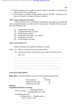 This watermark does not appear in the registered version - http://www.clicktoconvert.com




                                                                                                 290
                  iv) Various product mix on profits cannot be studied as the study is concerned with
                      only one sales mix or product mix.
                  v) If the business conditions change during a period, the B.E.C. becomes out of
                      data as it assumes no change in business condition.

              19.9.3 Types of Break Even Charts
                       From the point of view of methods of preparation and purpose for which the
              chart is prepared, break even chart may be various types. Normally, following types
              are most commonly used.

                       (1)     Simple break-even chart
                       (2)     Contribution break even chart
                       (3)     Profit break even chart
                       (4)     Profit chart for product-wise analysis
                       (5)     Cash break even chart
                       (6)     Control break even chart

              Check your progress 19

                       Explain the Break even analysis and Break even point
              Notes: (a)       Write your answer in the space given below.
                        (b)    Check your answer with the ones given at the end of this Lesson
                               (pp. 312).
                       …………………………………………………………………………
                       …………………………………………………………………………
                       …………………………………………………………………………
                       …………………………………………………………………………
                       …………………………………………………………………………

              19.10 ILLUSTRATIONS
              Illustration 1: Calculate Break-Even Point from the following particulars.
                                                                     Rs.
                                        Fixed expenses               1,50,000
                                        Variable cost per unit             10
                                        Selling price per unit             15
              Solution:
              Calculation of Break-even point:
                                              Fixed exp enses
                       B.E.P. (in units) =
                                           Contribution per unit
                       Contribution per unit =
                               Selling price p.u. – Variable cost p.u.
                                  Rs.15 – Rs.10 = Rs.5
 