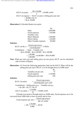 This watermark does not appear in the registered version - http://www.clicktoconvert.com




                                                                                               291
                                               Rs.1,50,000
                         B.E.P. (in units)      =           = 30,000 units
                                                    5
                         B.E.P. (in rupees) = B.E.P. in units x Selling price per unit
                                    = 30,000 x Rs.15
                                    = Rs.4, 50,000

              Illustration 2: Calculate Break-even point:

                                                                                Rs.
                                           Sales                              6,00,000
                                           Fixed expenses                     1,50,000
                                           Variable costs:
                                           Direct Material                    2,00,000
                                           Direct Labour                      1,20,000
                                           Other Variable expenses              80,000
              Solution:
                                      Fixed exp enses
                       B.E.P. (in Rs.) =                 x Sales
                                        Contribution
                    Contribution = Sales – Variable cost
                          = Rs.6, 00,000 – Rs.4, 00,000 = Rs.2, 00,000
                                      1,50,000
                                    =          x 6,00,000 = Rs.4,50,000
                                      2,00,000
              Note: When per unit cost and selling price are not given, B.E.P. can be calculated
                    only in terms of Rupees.

              Illustration - 3: From the following particulars find out the B.E.P. What will be the
                            selling price per unit if B.E.P. is to be brought down to 9,000 units?
                                                                             Rs.
                                        Variable cost per unit               75
                                        Fixed expenses                 2,70,000
                                        Selling price per unit              100
              Solution:
                                                    Fixed exp enses
                     B.E.P. (in units)        =
                                                Contribution per unit
                      Contribution = Selling price p.u. – Variable cost p.u.
                          = Rs.100 – Rs.75 = Rs.25
                                          2,70,000
                      B.E.P. (in units) =            = 10,800 units
                                              25
                       If break-even point is brought down to 9,000 units, fixed expenses are to be
              recovered from 9,000 units to have no profit and no loss.
                                                    Fixed exp enses
                       Fixed expenses per unit =
                                                       No. of units
                                              2,70,000
                                      = Rs.            = Rs.30
                                               9,000
 