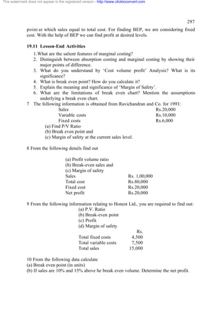 This watermark does not appear in the registered version - http://www.clicktoconvert.com




                                                                                                 297
              point at which sales equal to total cost. For finding BEP, we are considering fixed
              cost. With the help of BEP we can find profit at desired levels.

              19.11 Lesson-End Activities
                1. What are the salient features of marginal costing?
                2. Distinguish between absorption costing and marginal costing by showing their
                    major points of difference.
                3. What do you understand by ‘Cost volume profit’ Analysis? What is its
                    significance?
                4. What is break even point? How do you calculate it?
                5. Explain the meaning and significance of ‘Margin of Safety’.
                6. What are the limitations of break even chart? Mention the assumptions
                    underlying a break even chart.
              7 The following information is obtained from Ravichandran and Co. for 1993:
                              Sales                                           Rs.20,000
                              Variable costs                                  Rs.10,000
                              Fixed costs                                     Rs.6,000
                       (a) Find P/V Ratio
                       (b) Break even point and
                       (c) Margin of safety at the current sales level.

              8 From the following details find out

                                      (a) Profit volume ratio
                                      (b) Break-even sales and
                                      (c) Margin of safety
                                      Sales                                  Rs. 1,00,000
                                      Total cost                             Rs.80,000
                                      Fixed cost                             Rs.20,000
                                      Net profit                             Rs.20,000

              9 From the following information relating to Honest Ltd., you are required to find out:
                                        (a) P.V. Ratio
                                        (b) Break-even point
                                        (c) Profit
                                        (d) Margin of safety
                                                                      Rs.
                                        Total fixed costs          4,500
                                        Total variable costs       7,500
                                        Total sales               15,000

              10 From the following data calculate
              (a) Break even point (in units)
              (b) If sales are 10% and 15% above he break even volume. Determine the net profit.
 