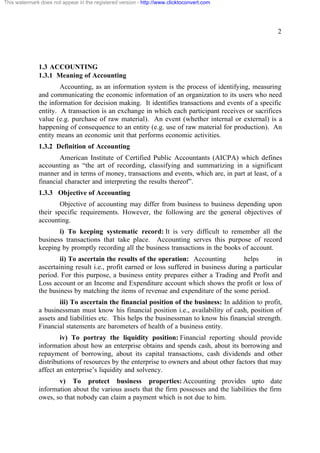 This watermark does not appear in the registered version - http://www.clicktoconvert.com




                                                                                                     2




              1.3 ACCOUNTING
              1.3.1 Meaning of Accounting
                      Accounting, as an information system is the process of identifying, measuring
              and communicating the economic information of an organization to its users who need
              the information for decision making. It identifies transactions and events of a specific
              entity. A transaction is an exchange in which each participant receives or sacrifices
              value (e.g. purchase of raw material). An event (whether internal or external) is a
              happening of consequence to an entity (e.g. use of raw material for production). An
              entity means an economic unit that performs economic activities.
              1.3.2 Definition of Accounting
                      American Institute of Certified Public Accountants (AICPA) which defines
              accounting as “the art of recording, classifying and summarizing in a significant
              manner and in terms of money, transactions and events, which are, in part at least, of a
              financial character and interpreting the results thereof”.
              1.3.3 Objective of Accounting
                      Objective of accounting may differ from business to business depending upon
              their specific requirements. However, the following are the general objectives of
              accounting.
                     i) To keeping systematic record: It is very difficult to remember all the
              business transactions that take place. Accounting serves this purpose of record
              keeping by promptly recording all the business transactions in the books of account.
                      ii) To ascertain the results of the operation: Accounting         helps       in
              ascertaining result i.e., profit earned or loss suffered in business during a particular
              period. For this purpose, a business entity prepares either a Trading and Profit and
              Loss account or an Income and Expenditure account which shows the profit or loss of
              the business by matching the items of revenue and expenditure of the some period.
                      iii) To ascertain the financial position of the business: In addition to profit,
              a businessman must know his financial position i.e., availability of cash, position of
              assets and liabilities etc. This helps the businessman to know his financial strength.
              Financial statements are barometers of health of a business entity.
                      iv) To portray the liquidity position: Financial reporting should provide
              information about how an enterprise obtains and spends cash, about its borrowing and
              repayment of borrowing, about its capital transactions, cash dividends and other
              distributions of resources by the enterprise to owners and about other factors that may
              affect an enterprise’s liquidity and solvency.
                     v) To protect business properties: Accounting provides upto date
              information about the various assets that the firm possesses and the liabilities the firm
              owes, so that nobody can claim a payment which is not due to him.
 