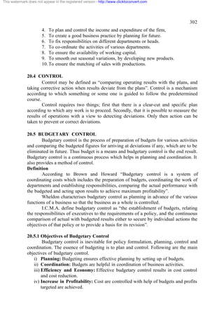 This watermark does not appear in the registered version - http://www.clicktoconvert.com




                                                                                                  302
                       4. To plan and control the income and expenditure of the firm,
                       5. To create a good business practice by planning for future.
                       6. To fix responsibilities on different departments or heads.
                       7. To co-ordinate the activities of various departments.
                       8. To ensure the availability of working capital.
                       9. To smooth out seasonal variations, by developing new products.
                       10. To ensure the matching of sales with productions.

              20.4 CONTROL
                      Control may be defined as “comparing operating results with the plans, and
              taking corrective action when results deviate from the plans”. Control is a mechanism
              according to which something or some one is guided to follow the predetermined
              course.
                      Control requires two things; first that there is a clear-cut and specific plan
              according to which any work is to proceed. Secondly, that it is possible to measure the
              results of operations with a view to detecting deviations. Only then action can be
              taken to prevent or correct deviations.

              20.5 BUDGETARY CONTROL
                      Budgetary control is the process of preparation of budgets for various activities
              and comparing the budgeted figures for arriving at deviations if any, which are to be
              eliminated in future. Thus budget is a means and budgetary control is the end result.
              Budgetary control is a continuous process which helps in planning and coordination. It
              also provides a method of control.
              Definition
                      According to Brown and Howard “Budgetary control is a system of
              coordinating costs which includes the preparation of budgets, coordinating the work of
              departments and establishing responsibilities, comparing the actual performance with
              the budgeted and acting upon results to achieve maximum profitability”.
                      Wheldon characterises budgetary control as planning in advance of the various
              functions of a business so that the business as a whole is controlled.
                      I.C.M.A. define budgetary control as “the establishment of budgets, relating
              the responsibilities of executives to the requirements of a policy, and the continuous
              comparison of actual with budgeted results either to secure by individual actions the
              objectives of that policy or to provide a basis for its revision”.

              20.5.1 Objectives of Budgetary Control
                       Budgetary control is inevitable for policy formulation, planning, control and
              coordination. The essence of budgeting is to plan and control. Following are the main
              objectives of budgetary control.
                 i) Planning: Budgeting ensures effective planning by setting up of budgets.
                 ii) Coordination: Budgets are helpful in coordination of business activities.
                 iii) Efficiency and Economy: Effective budgetary control results in cost control
                      and cost reduction.
                 iv) Increase in Profitability: Cost are controlled with help of budgets and profits
                      targeted are achieved.
 