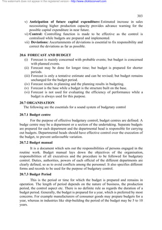This watermark does not appear in the registered version - http://www.clicktoconvert.com




                                                                                                   303
                  v) Anticipation of future capital expenditure: Estimated increase in sales
                      necessitating higher production capacity provides advance warning for the
                      possible capital expenditure in near future.
                  vi) Control: Controlling function is made to be effective as the control is
                      centralised while budgets are prepared and implemented.
                  vii) Deviations: Ascertainments of deviations is essential to fix responsibility and
                      correct the deviations as far as possible.

              20.6 FORECAST AND BUDGET
                 (i) Forecast is mainly concerned with probable events; but budget is concerned
                       with planned events.
                 (ii) Forecast may be done for longer time; but budget is prepared for shorter
                       periods.
                 (iii) Forecast is only a tentative estimate and can be revised; but budget remains
                       unchanged for the budget period.
                 (iv) Forecast results in planning and the planning results in budgeting.
                 (v) Forecast is the base while a budget is the structure built on the base.
                 (vi) Forecast is not used for evaluating the efficiency of performance while a
                       budget is always used for this purpose.
              20.7 ORGANISATION
                The following are the essentials for a sound system of budgetary control

              20.7.1 Budget centre
                     For the purpose of effective budgetary control, budget centres are defined. A
              budge centre may be a department or a section of the undertaking. Separate budgets
              are prepared for each department and the departmental head is responsible for carrying
              out budgets. Departmental heads should have effective control over the execution of
              the budget, to prevent unfavourble variation.
              20.7.2 Budget manual
                      It is a document which sets out the responsibilities of persons engaged in the
              routine work. Budget manual lays down the objectives of the organisation,
              responsibilities of all executives and the procedure to be followed for budgetary
              control. Duties, authorities, powers of each official of the different departments are
              clearly defined, so as to avoid conflicts among the personnel. It also specifies different
              forms and records to be used for the purpose of budgetary control.
              20.7.3 Budget Period
                     This is the period or time for which the budget is prepared and remains in
              operation. The length of period depends on the nature of business, the production
              period, the control aspect etc. There is no definite rule as regards the duration of a
              budget period. Generally, the budget is prepared for a year, which is preferred by most
              concerns. For example manufacturers of consumer goods may prepare budgets for a
              year, whereas in industries like ship-building the period of the budget may be 5 to 10
              years.
 