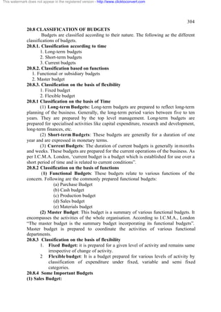 This watermark does not appear in the registered version - http://www.clicktoconvert.com




                                                                                                  304
              20.8 CLASSIFICATION OF BUDGETS
                       Budgets are classified according to their nature. The following ae the different
              classifications of budgets.
              20.8.1. Classification according to time
                      1. Long-term budgets
                      2. Short-term budgets
                      3. Current budgets
              20.8.2. Classification based on functions
                 1. Functional or subsidiary budgets
                 2. Master budget
              20.8.3. Classification on the basis of flexibility
                      1. Fixed budget
                      2. Flexible budget
              20.8.1 Classification on the basis of Time
                      (1) Long-term Budgets: Long-term budgets are prepared to reflect long-term
              planning of the business. Generally, the long-term period varies between five to ten
              years. They are prepared by the top level management. Long-term budgets are
              prepared for specialised activities like capital expenditure, research and development,
              long-term finances, etc.
                      (2) Short-term Budgets: These budgets are generally for a duration of one
              year and are expressed in monetary terms.
                      (3) Current Budgets: The duration of current budgets is generally in months
              and weeks. These budgets are prepared for the current operations of the business. As
              per I.C.M.A. London, ‘current budget is a budget which is established for use over a
              short period of time and is related to current conditions”.
              20.8.2 Classification on the basis of functions
                       (1) Functional Budgets: These budgets relate to various functions of the
              concern. Following are the commonly prepared functional budgets:
                              (a) Purchase Budget
                              (b) Cash budget
                              (c) Production budget
                              (d) Sales budget
                              (e) Materials budget
                      (2) Master Budget: This budget is a summary of various functional budgets. It
              encompasses the activities of the whole organisation. According to I.C.M.A., London
              “The master budget is the summary budget incorporating its functional budgets”.
              Master budget is prepared to coordinate the activities of various functional
              departments.
              20.8.3 Classification on the basis of flexibility
                      1. Fixed Budget: it is prepared for a given level of activity and remains same
                           irrespective of change of activity.
                      2 Flexible budget: It is a budget prepared for various levels of activity by
                           classification of expenditure under fixed, variable and semi fixed
                           categories.
              20.8.4 Some Important Budgets
              (1) Sales Budget:
 
