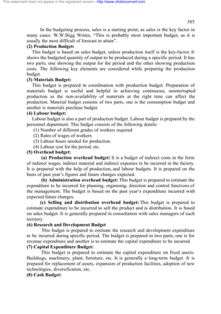 This watermark does not appear in the registered version - http://www.clicktoconvert.com




                                                                                                   305
                      In the budgeting process, sales is a starting point, as sales is the key factor in
              many cases. W.W.Bigg Writes, “This is probably most important budget, as it is
              usually the most difficult of forecast to attain”.
              (2) Production Budget:
                 This budget is based on sales budget, unless production itself is the key-factor. It
              shows the budgeted quantity of output to be produced during a specific period. It has
              two parts, one showing the output for the period and the other showing production
              costs. The following key elements are considered while preparing the production
              budget.
              (3) Materials Budget:
                 This budget is prepared in coordination with production budget. Preparation of
              materials budget is useful and helpful in achieving continuous, uninterrupted
              production as the non-availability of materials at the right time can affect the
              production. Material budget consists of two parts, one is the consumption budget and
              another is materials purchase budget.
              (4) Labour budget:
                 Labour budget is also a part of production budget. Labour budget is prepared by the
              personnel department. This budget consists of the following details:
                  (1) Number of different grades of workers required
                  (2) Rates of wages of workers
                  (3) Labour hours needed for production.
                  (4) Labour cost for the period, etc.
              (5) Overhead budget:
                       (a) Production overhead budget: It is a budget of indirect costs in the form
              of indirect wages, indirect material and indirect expenses to be incurred in the factory.
              It is prepared with the help of production, and labour budgets. It is prepared on the
              basis of past year’s figures and future changes expected.
                       (b) Administration overhead budget: This budget is prepared to estimate the
              expenditure to be incurred for planning, organising, direction and control functions of
              the management. The budget is based on the past year’s expenditure incurred with
              expected future changes.
                      (c) Selling and distribution overhead budget: This budget is prepared to
              estimate expenditure to be incurred to sell the product and is distribution. It is based
              on sales budget. It is generally prepared in consultation with sales managers of each
              territory.
              (6) Research and Development Budget
                       This budget is prepared to estimate the research and development expenditure
              to be incurred during specific period. The budget is prepared in two parts, one is for
              revenue expenditure and another is to estimate the capital expenditure to be incurred.
              (7) Capital Expenditure Budget:
                       This budget is prepared to estimate the capital expenditure on fixed assets-
              Buildings, machinery, plant, furniture, etc. It is generally a long-term budget. It is
              prepared for replacement of assets, expansion of production facilities, adoption of new
              technologies, diversification, etc.
              (8) Cash Budget:
 