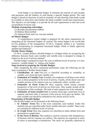 This watermark does not appear in the registered version - http://www.clicktoconvert.com




                                                                                                      306
                       Cash budget is an important budget. It estimates the amount of cash receipts
              and payments and the balance of cash during a specific budget period. The cash
              budget is based on forecasts of cash or estimates of cash showing what funds would
              be available at what times and whether the funds available would meet requirements.
              The objective of cash budget is to provide for all cash requirements in time and avoid
              accumulation of excess cash.
              Methods of preparing cash budget
                  (1) Receipts and payments method
                  (2) Balance Sheet method
                  (3) Adjusted Profit and Loss Account method.
              (9) Master Budget:
                       A comprehensive master budget is prepared for the entire organisation, by
              integrating all the functional budgets of a period. The master budget is an overall plan
              for the guidance of the management. I.C.M.A., England, defines it as “summary
              budget incorporating its component functional budges which is finally approved,
              adopted and employed”.
              Flexible Master Budget
                 I.C.M.A., London defines a flexible budget as “a budget which, by recognising the
              difference between fixed, semi-variable and variable costs is designed to change in
              relation to the level of activity attained”.
                 Flexible budget is prepared to know the costs at different levels of activity. It is also
              termed as ‘variable budget’ or ‘sliding scale budget’.
              Steps involved in preparing the Flexible Budgets
                 After completing the above mentioned preliminary steps, the following are the
              steps in preparing a flexible master budget.
                  1. Classification of cost: The cost is classified according to variability as
                      variable, cost, fixed and semi variable cost.
                  2. Estimation of Variable Cost: Variable cost comprises of all those costs which
                      vary in direct proportion to the level of activity. Usually, all the direct costs and
                      variable portions of the indirect costs are combinedly called ‘variable cost’.
                  3. Estimation of Fixed Costs: All those expenses which remain constant
                      irrespective of the level of activity are fixed costs. They usually include all the
                      fixed portion of the overheads. The total of such expenses has to be estimated.
                  4. Estimation of Semi-variable Cost: It remains fixed upto a particular level of
                      capacity and there after it increases if the activity level goes up further. The
                      semi variable cost should be estimated for the chosen activity levels.
              Presentation of Flexible Budget
                 The flexible budget can be presented in the following forms:
                  1. In Tabular Form: This is the most commonly used method. Under this
                      method costs are classified under fixed variable and semi variable. These costs
                      are estimated for different levels of activity.
                  2. In Graph Form: Here also expenses are classified as under tabular from and
                      presented on a graph sheet.
                  3. In the Form of Rations: This method is used by concerns with standard lines
                      of business and the expenses are uniform. The expenses are expressed in terms
                      of ratios or percentages of production. The ratios are generally expressed in
 