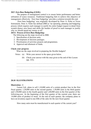 This watermark does not appear in the registered version - http://www.clicktoconvert.com




                                                                                                   308
              20.9 Zero Base Budgeting (Z.B.B.)
                       The purpose of management control is to ensure better performance and better
              utilisation of scarce resources. Traditional budgeting fails to achieve this objective of
              management effectively. ‘Zero base budgeting’ provides a solution towards this end.
                       ‘Zero base budgeting’ was originally developed by Peter A. Pyhrr at Texas
              Instruments. Peter A. Pyhrr has defined ZBB as “an operating, planning and budgeting
              process which requires each manager to justify his entire budget request in detail from
              scratch (hence zero base) and shifts the burden of proof to each manager to justify
              why we should spend any money at all”.
              20.9.1 Process of Zero Base Budgeting:
                 The following are the steps involved in ZBB.
                  1. Specification of decision units.
                  2. Development of decision packages.
                  3. Prioritisation of activities projects and programmes.
                  4. Approval and allotment of funds.

              Check your progress
                   What are the steps involved in preparing the flexible budgets?
                     Notes: (a)      Write your answer in the space given below.
                               (b)   Check your answer with the ones given at the end of this Lesson
                                     (pp. 333).
                       …………………………………………………………………………
                       …………………………………………………………………………
                       …………………………………………………………………………
                       …………………………………………………………………………
                       …………………………………………………………………………

              20.10 ILLUSTRATIONS

              Illustration - 1
                      Larsen Ltd., plans to sell 1,10,000 units of a certain product line in the first
              fiscal quarter, 1,20,000 units in the second quarter, 1,30,000 units in the third quarter
              and 1,50,000 units in the fourth quarter and 1,40,000 units in the first quarter of the
              following year. At the beginning of the first quarter of the current year, there are
              14,000 units of product in stock. At the end of each quarter, the company plans to
              have an inventory equal to one-fifth of the sales for the next fiscal quarter.

                       How many units must be manufactured in each quarter of the current year?
 