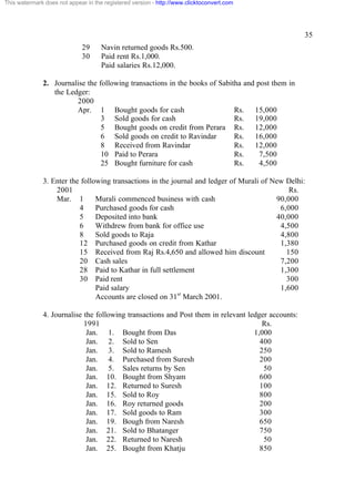 This watermark does not appear in the registered version - http://www.clicktoconvert.com




                                                                                                    35
                             29      Navin returned goods Rs.500.
                             30      Paid rent Rs.1,000.
                                     Paid salaries Rs.12,000.

              2. Journalise the following transactions in the books of Sabitha and post them in
                 the Ledger:
                        2000
                        Apr. 1 Bought goods for cash                        Rs. 15,000
                                 3 Sold goods for cash                      Rs. 19,000
                                 5 Bought goods on credit from Perara Rs. 12,000
                                 6 Sold goods on credit to Ravindar         Rs. 16,000
                                 8 Received from Ravindar                   Rs. 12,000
                                 10 Paid to Perara                          Rs.     7,500
                                 25 Bought furniture for cash               Rs.     4,500

              3. Enter the following transactions in the journal and ledger of Murali of New Delhi:
                  2001                                                                        Rs.
                  Mar. 1        Murali commenced business with cash                       90,000
                          4     Purchased goods for cash                                   6,000
                          5     Deposited into bank                                       40,000
                          6     Withdrew from bank for office use                          4,500
                          8     Sold goods to Raja                                         4,800
                          12 Purchased goods on credit from Kathar                         1,380
                          15 Received from Raj Rs.4,650 and allowed him discount             150
                          20 Cash sales                                                    7,200
                          28 Paid to Kathar in full settlement                             1,300
                          30 Paid rent                                                       300
                                Paid salary                                                1,600
                                                           st
                                Accounts are closed on 31 March 2001.

              4. Journalise the following transactions and Post them in relevant ledger accounts:
                            1991                                                      Rs.
                             Jan. 1. Bought from Das                               1,000
                             Jan. 2. Sold to Sen                                     400
                             Jan. 3. Sold to Ramesh                                  250
                             Jan. 4. Purchased from Suresh                           200
                             Jan. 5. Sales returns by Sen                             50
                             Jan. 10. Bought from Shyam                              600
                             Jan. 12. Returned to Suresh                             100
                             Jan. 15. Sold to Roy                                    800
                             Jan. 16. Roy returned goods                             200
                             Jan. 17. Sold goods to Ram                              300
                             Jan. 19. Bough from Naresh                              650
                             Jan. 21. Sold to Bhatanger                              750
                             Jan. 22. Returned to Naresh                              50
                             Jan. 25. Bought from Khatju                             850
 