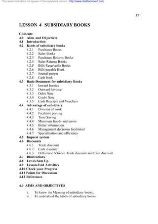 This watermark does not appear in the registered version - http://www.clicktoconvert.com




                                                                                           37

              LESSON 4 SUBSIDIARY BOOKS
              Contents:
              4.0 Aims and Objectives
              4.1 Introduction
              4.2 Kinds of subsidiary books
                   4.2.1 Purchases Books
                   4.2.2 Sales Books
                   4.2.3 Purchases Returns Books
                   4.2.4 Sales Returns Books
                   4.2.5 Bills Receivable Books
                   4.2.6 Bills payable Book
                   4.2.7 Journal proper
                   4.2.8 Cash book
              4.3 Basic Document for subsidiary Books
                   4.3.1 Inward Invoice
                   4.3.2 Outward Invoice
                   4.3.3 Debit Note
                   4.3.4 Credit Note
                   4.3.5 Cash Receipts and Vouchers
              4.4 Advantage of subsidiary
                   4.4.1 Division of work
                   4.4.2 Facilitate posting
                   4.4.3 Time Saving
                   4.4.4 Minimum frauds and errors
                   4.4.5 Better information
                   4.4.6 Management decisions facilitated
                   4.4.7 Specialisation and efficiency
              4.5 Imprest system
              4.6 Discounts
                   4.6.1 Trade discount
                   4.6.2 Cash discount
                   4.6.3 Difference between Trade discount and Cash discount
              4.7 Illustrations
              4.8 Let us Sum Up
              4.9 Lesson-End Activities
              4.10 Check your Progress
              4.11 Points for Discussion
              4.12 References

              4.0 AIMS AND OBJECTIVES
                     i.     To know the Meaning of subsidiary books,
                     ii.    To understand the kinds of subsidiary books
 