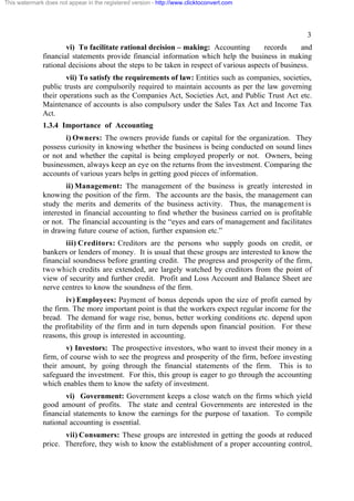 This watermark does not appear in the registered version - http://www.clicktoconvert.com




                                                                                                     3
                      vi) To facilitate rational decision – making: Accounting          records     and
              financial statements provide financial information which help the business in making
              rational decisions about the steps to be taken in respect of various aspects of business.
                      vii) To satisfy the requirements of law: Entities such as companies, societies,
              public trusts are compulsorily required to maintain accounts as per the law governing
              their operations such as the Companies Act, Societies Act, and Public Trust Act etc.
              Maintenance of accounts is also compulsory under the Sales Tax Act and Income Tax
              Act.
              1.3.4 Importance of Accounting
                     i) Owners: The owners provide funds or capital for the organization. They
              possess curiosity in knowing whether the business is being conducted on sound lines
              or not and whether the capital is being employed properly or not. Owners, being
              businessmen, always keep an eye on the returns from the investment. Comparing the
              accounts of various years helps in getting good pieces of information.
                      ii) Management: The management of the business is greatly interested in
              knowing the position of the firm. The accounts are the basis, the management can
              study the merits and demerits of the business activity. Thus, the management is
              interested in financial accounting to find whether the business carried on is profitable
              or not. The financial accounting is the “eyes and ears of management and facilitates
              in drawing future course of action, further expansion etc.”
                     iii) Creditors: Creditors are the persons who supply goods on credit, or
              bankers or lenders of money. It is usual that these groups are interested to know the
              financial soundness before granting credit. The progress and prosperity of the firm,
              two which credits are extended, are largely watched by creditors from the point of
              view of security and further credit. Profit and Loss Account and Balance Sheet are
              nerve centres to know the soundness of the firm.
                      iv) Employees: Payment of bonus depends upon the size of profit earned by
              the firm. The more important point is that the workers expect regular income for the
              bread. The demand for wage rise, bonus, better working conditions etc. depend upon
              the profitability of the firm and in turn depends upon financial position. For these
              reasons, this group is interested in accounting.
                     v) Investors: The prospective investors, who want to invest their money in a
              firm, of course wish to see the progress and prosperity of the firm, before investing
              their amount, by going through the financial statements of the firm. This is to
              safeguard the investment. For this, this group is eager to go through the accounting
              which enables them to know the safety of investment.
                     vi) Government: Government keeps a close watch on the firms which yield
              good amount of profits. The state and central Governments are interested in the
              financial statements to know the earnings for the purpose of taxation. To compile
              national accounting is essential.
                     vii) Consumers: These groups are interested in getting the goods at reduced
              price. Therefore, they wish to know the establishment of a proper accounting control,
 