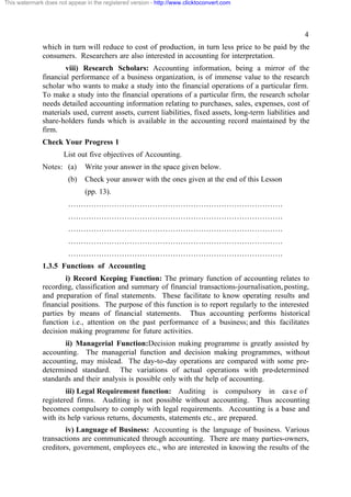 This watermark does not appear in the registered version - http://www.clicktoconvert.com




                                                                                                        4
              which in turn will reduce to cost of production, in turn less price to be paid by the
              consumers. Researchers are also interested in accounting for interpretation.
                      viii) Research Scholars: Accounting information, being a mirror of the
              financial performance of a business organization, is of immense value to the research
              scholar who wants to make a study into the financial operations of a particular firm.
              To make a study into the financial operations of a particular firm, the research scholar
              needs detailed accounting information relating to purchases, sales, expenses, cost of
              materials used, current assets, current liabilities, fixed assets, long-term liabilities and
              share-holders funds which is available in the accounting record maintained by the
              firm.
              Check Your Progress 1
                       List out five objectives of Accounting.
              Notes: (a)       Write your answer in the space given below.
                        (b)    Check your answer with the ones given at the end of this Lesson
                               (pp. 13).
                        …………………………………………………………………………
                        …………………………………………………………………………
                        …………………………………………………………………………
                        …………………………………………………………………………
                        …………………………………………………………………………
              1.3.5 Functions of Accounting
                      i) Record Keeping Function: The primary function of accounting relates to
              recording, classification and summary of financial transactions-journalisation, posting,
              and preparation of final statements. These facilitate to know operating results and
              financial positions. The purpose of this function is to report regularly to the interested
              parties by means of financial statements. Thus accounting performs historical
              function i.e., attention on the past performance of a business; and this facilitates
              decision making programme for future activities.
                     ii) Managerial Function:Decision making programme is greatly assisted by
              accounting. The managerial function and decision making programmes, without
              accounting, may mislead. The day-to-day operations are compared with some pre-
              determined standard. The variations of actual operations with pre-determined
              standards and their analysis is possible only with the help of accounting.
                      iii) Legal Requirement function: Auditing is compulsory in ca s e o f
              registered firms. Auditing is not possible without accounting. Thus accounting
              becomes compulsory to comply with legal requirements. Accounting is a base and
              with its help various returns, documents, statements etc., are prepared.
                      iv) Language of Business: Accounting is the language of business. Various
              transactions are communicated through accounting. There are many parties-owners,
              creditors, government, employees etc., who are interested in knowing the results of the
 