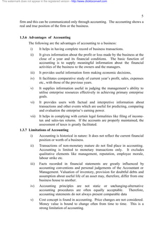 This watermark does not appear in the registered version - http://www.clicktoconvert.com




                                                                                                          5
              firm and this can be communicated only through accounting. The accounting shows a
              real and true position of the firm or the business.


              1.3.6 Advantages of Accounting
                      The following are the advantages of accounting to a business:
                       i)      It helps in having complete record of business transactions.
                       ii)     It gives information about the profit or loss made by the business at the
                               close of a year and its financial conditions. The basic function of
                               accounting is to supply meaningful information about the financial
                               activities of the business to the owners and the managers.
                       iii)    It provides useful information form making economic decisions,
                       iv)     It facilitates comparative study of current year’s profit, sales, expenses
                               etc., with those of the previous years.
                       v)      It supplies information useful in judging the management’s ability to
                               utilise enterprise resources effectively in achieving primary enterprise
                               goals.
                       vi)     It provides users with factual and interpretive information about
                               transactions and other events which are useful for predicting, comparing
                               and evaluation the enterprise’s earning power.
                       vii)    It helps in complying with certain legal formalities like filing of income-
                               tax and sales-tax returns. If the accounts are properly maintained, the
                               assessment of taxes is greatly facilitated.
              1.3.7 Limitations of Accounting
                       i)      Accounting is historical in nature: It does not reflect the current financial
                               position or worth of a business.
                       ii)     Transactions of non-monetary mature do not find place in accounting.
                               Accounting is limited to monetary transactions only. It excludes
                               qualitative elements like management, reputation, employee morale,
                               labour strike etc.
                       iii)    Facts recorded in financial statements are greatly influenced by
                               accounting conventions and personal judgements of the Accountant or
                               Management. Valuation of inventory, provision for doubtful debts and
                               assumption about useful life of an asset may, therefore, differ from one
                               business house to another.
                       iv)     Accounting principles are not static or unchanging-alternative
                               accounting procedures are often equally acceptable.         Therefore,
                               accounting statements do not always present comparable data
                       v)      Cost concept is found in accounting. Price changes are not considered.
                               Money value is bound to change often from time to time. This is a
                               strong limitation of accounting.
 