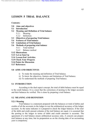 This watermark does not appear in the registered version - http://www.clicktoconvert.com




                                                                                                     65


              LESSON 5 TRIAL BALANCE

              Contents:
              5.0 Aims and objectives
              5.1 Introduction
              5.2 Meaning and Definition of Trial balance
                   5.2.1 Meaning
                   5.2.2 Definition
              5.3 Objectives of preparing Trial balance
              5.4 Features of Trial balance
              5.5 Limitations of Trial balance
              5.6 Methods of preparing trial balance
                   5.6.1 Total method
                   5.6.2 Balance method
              5.12 Illustrations
              5.13 Let us Sum Up
              5.14 Lesson-End Activities
              5.15 Check Your Progress
              5.16 Points for Discussion
              5.17 References

              5.0 AIMS AND OBJECTIVES
                         i) To study the meaning and definition of Trial balance.
                         ii) To know the objectives, features and limitations of Trail balance.
                         iii) To understand the methods of preparing Trial balance.

              5.1 INTRODUCTION
                       According to the dual aspect concept, the total of debit balance must be equal
              to the credit balance. It is a must that the correctness of posting to the ledger accounts
              and their balances be verified. This is done by preparing a trail balance.

              5.2 MEANING AND DEFINITION
              5.2.1 Meaning
                        Trial balance is a statement prepared with the balances or total of debits and
              credits of all the accounts in the ledger to test the arithmetical accuracy of the ledger
              accounts. As the name indicates it is prepared to check the ledger balances. If the total
              of the debit and credit amount columns of the trail balance are equal, it is assumed that
              the posting to the ledger in terms of debit and credit amounts is accurate. The
              agreement of a trail balance ensure arithmetical accuracy only, A concern can prepare
              trail balance at any time, but its preparation as on the closing date of an accounting
              year is compulsory.
 